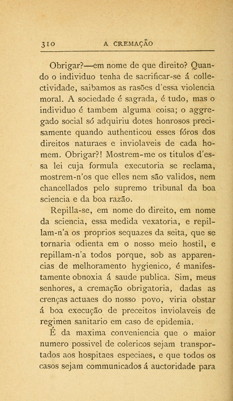 Obrigar?—em nome de que direito? Quan- do o individuo tenha de sacrificar-se á colle- ctividade, saibamos as rasões d'essa violência moral. A sociedade é sagrada, é tudo, mas o individuo é também alguma coisa; o aggre- gado social só adquiriu dotes honrosos preci- samente quando authenticou esses foros dos direitos naturaes e invioláveis de cada ho- mem. Obrigar?! Mostrem-me os titulos d'es- sa lei cuja formula executória se reclama, mostrem-n'os que elles nem são validos, nem chancellados pelo supremo tribunal da boa sciencia e da boa razão. Repilla-se, em nome do direito, em nome da sciencia, essa medida vexatória, e repil- lam-n'a os próprios sequazes da seita, que se tornaria odienta em o nosso meio hostil, e repillam-n'a todos porque, sob as apparen- cias de melhoramento hygienico, é manifes- tamente obnoxia á saúde publica. Sim, meus senhores, a cremação obrigatória, dadas as crenças actuaes do nosso povo, viria obstar á boa execução de preceitos invioláveis de regimen sanitário em caso de epidemia. E da máxima conveniência que o maior numero possivel de coléricos sejam transpor- tados aos hospitaes especiaes, e que todos os casos sejam communicados á auctoridade para