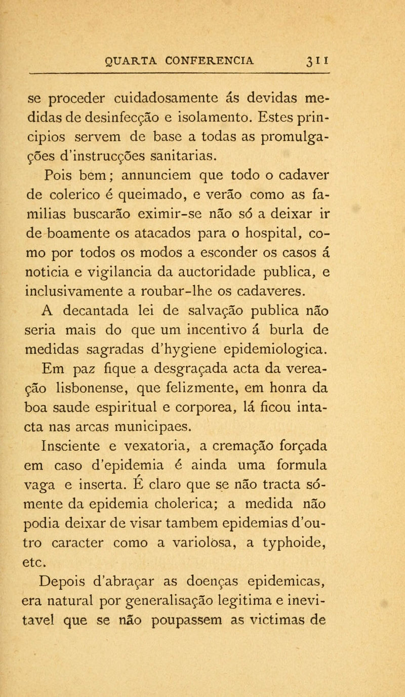 se proceder cuidadosamente ás devidas me- didas de desinfecção e isolamento. Estes prin- cípios servem de base a todas as promulga- ções d'instrucções sanitárias. Pois bem; annunciem que todo o cadáver de colérico é queimado, e verão como as fa- mílias buscarão eximir-se não só a deixar ir de boamente os atacados para o hospital, co- mo por todos os modos a esconder os casos á noticia e vigilância da auctoridade publica, e inclusivamente a roubar-lhe os cadáveres. A decantada lei de salvação publica não seria mais do que um incentivo á burla de medidas sagradas d'hygiene epidemiológica. Em paz fique a desgraçada acta da verea- ção lisbonense, que felizmente, em honra da boa saúde espiritual e corpórea, lá ficou inta- cta nas arcas municipaes. Insciente e vexatória, a cremação forçada em caso d'epidemia é ainda uma formula vaga e inserta. E claro que se não tracta so- mente da epidemia cholerica; a medida não podia deixar de visar também epidemias dou- tro caracter como a variolòsa, a typhoide, etc. Depois dabraçar as doenças epidemicas, era natural por generalisação legitima e inevi- tável que se não poupassem as victimas de