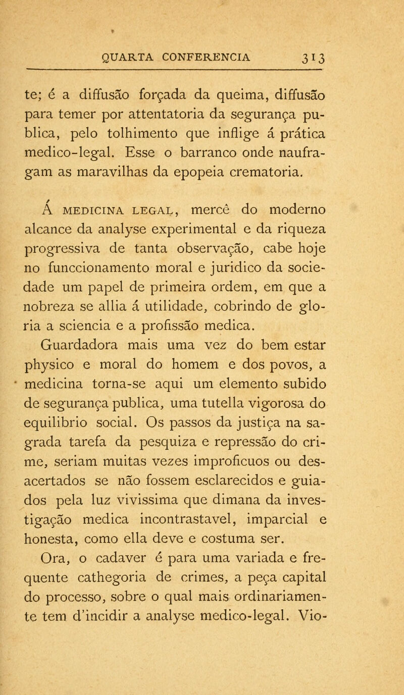 te; é a diffusão forçada da queima, diffusão para temer por attentatoria da segurança pu- blica, pelo tolhimento que inflige á prática medico-legal. Esse o barranco onde naufra- gam as maravilhas da epopeia crematória. A medicina legal, mercê do moderno alcance da analyse experimental e da riqueza progressiva de tanta observação, cabe hoje no funccionamento moral e juridico da socie- dade um papel de primeira ordem, em que a nobreza se allia á utilidade, cobrindo de glo- ria a sciencia e a profissão medica. Guardadora mais uma vez do bem estar physico e moral do homem e dos povos, a medicina torna-se aqui um elemento subido de segurança publica, uma tutella vigorosa do equilibrio social. Os passos da justiça na sa- grada tarefa da pesquiza e repressão do cri- me, seriam muitas vezes improfícuos ou des- acertados se não fossem esclarecidos e guia- dos pela luz vivissima que dimana da inves- tigação medica incontrastavel, imparcial e honesta, como ella deve e costuma ser. Ora, o cadáver é para uma variada e fre- quente cathegoria de crimes, a peça capital do processo, sobre o qual mais ordinariamen- te tem d'incidir a analyse medico-legal. Vio-