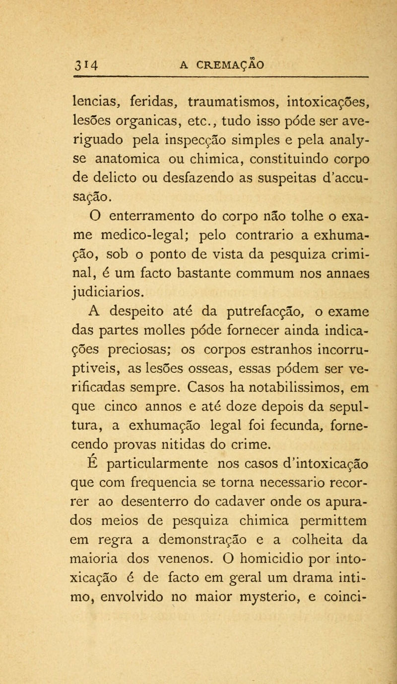 lencias, feridas, traumatismos, intoxicações, lesões orgânicas, etc, tudo isso pode ser ave- riguado pela inspecção simples e pela analy- se anatómica ou chimica, constituindo corpo de delicto ou desfazendo as suspeitas d'accu- saçâo. O enterramento do corpo não tolhe o exa- me medico-legal; pelo contrario a exhuma- ção, sob o ponto de vista da pesquiza crimi- nal, é um facto bastante commum nos annaes judiciários. A despeito até da putrefacção, o exame das partes molles pôde fornecer ainda indica- ções preciosas; os corpos estranhos incorru- ptíveis, as lesões ósseas, essas podem ser ve- rificadas sempre. Casos ha notabilissimos, em que cinco annos e até doze depois da sepul- tura, a exhumação legal foi fecunda, forne- cendo provas nitidas do crime. E particularmente nos casos d'intoxicação que com frequência se torna necessário recor- rer ao desenterro do cadáver onde os apura- dos meios de pesquiza chimica permittem em regra a demonstração e a colheita da maioria dos venenos. O homicidio por into- xicação é de facto em geral um drama inti- mo, envolvido no maior mysterio, e coinci-