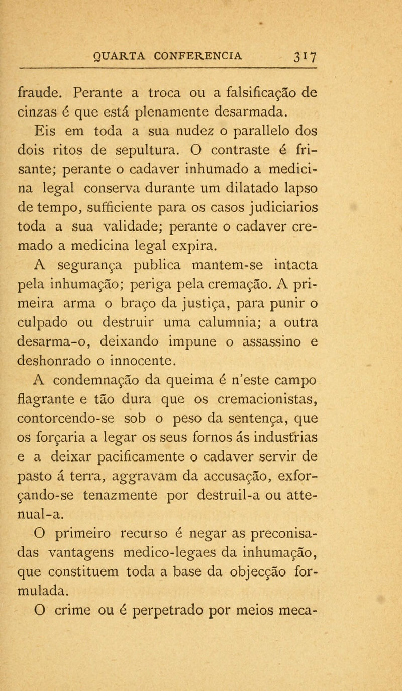 fraude. Perante a troca ou a falsificação de cinzas é que está plenamente desarmada. Eis em toda a sua nudez o parallelo dos dois ritos de sepultura. O contraste é fri- sante; perante o cadáver inhumado a medici- na legal conserva durante um dilatado lapso de tempo, sufficiente para os casos judiciários toda a sua validade; perante o cadáver cre- mado a medicina legal expira. A segurança publica mantem-se intacta pela inhumação; periga pela cremação. A pri- meira arma o braço da justiça, para punir o culpado ou destruir uma calumnia; a outra desarma-o, deixando impune o assassino e deshonrado o innocente. A condemnação da queima é n'este campo flagrante e tão dura que os cremacionistas, contorcendo-se sob o peso da sentença, que os forçaria a legar os seus fornos ás industrias e a deixar pacificamente o cadáver servir de pasto á terra, aggravam da accusação, exfor- çando-se tenazmente por destruil-a ou atte- nual-a. O primeiro recurso é negar as preconisa- das vantagens medico-legaes da inhumação, que constituem toda a base da objecção for- mulada. O crime ou é perpetrado por meios meça-