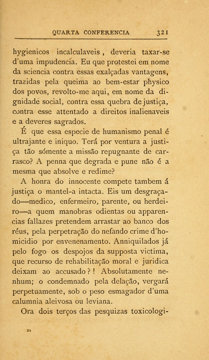 hygienicos incalculáveis , deveria taxar-se duma impudência. Eu que protestei em nome da sciencia contra essas exalçadas vantagens, trazidas pela queima ao bem-estar physico dos povos, revolto-me aqui, em nome da di- gnidade social, contra essa quebra de justiça, contra esse attentado a direitos inalienáveis e a deveres sagrados. E que essa espécie de humanismo penal é ultrajante e iniquo. Terá por ventura a justi- ça tão somente a missão repugnante de car- rasco? A penna que degrada e pune não é a mesma que absolve e redime? A honra do innocente compete também á justiça o mantel-a intacta. Eis um desgraça- do—medico, enfermeiro, parente, ou herdei- ro—a quem manobras odientas ou apparen- cias fallazes pretendem arrastar ao banco dos réus, peia perpetração do nefando crime d'ho- micidio por envenenamento. Anniquilados já pelo fogo os despojos da supposta victima, que recurso de rehabilitação moral e juridica deixam ao accusado ? ! Absolutamente ne- nhum; o condemnado pela delação, vergará perpetuamente, sob o peso esmagador d'uma calumnia aleivosa ou leviana. Ora dois terços das pesquizas toxicologi-