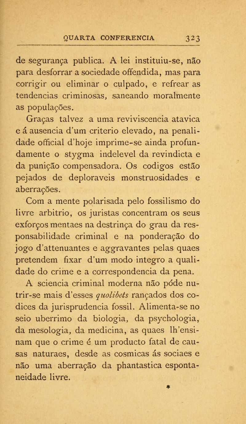 de segurança publica. A lei instituiu-se, não para desforrar a sociedade offendida, mas para corrigir ou eliminar o culpado, e refrear as tendências criminosas, saneando moralmente as populações. Graças talvez a uma reviviscencia atávica e á ausência dum critério elevado, na penali- dade official d'hoje imprime-se ainda profun- damente o stygma indelével da revindicta e da punição compensadora. Os códigos estão pejados de deploráveis monstruosidades e aberrações. Com a mente polarisada pelo fossilismo do livre arbitrio, os juristas concentram os seus exforços mentaes na destrinça do grau da res- ponsabilidade criminal e na ponderação do jogo d'attenuantes e aggravantes pelas quaes pretendem fixar dum modo integro a quali- dade do crime e a correspondência da pena. A sciencia criminal moderna não pôde nu- trir-se mais d'esses quolibets rançados dos có- dices da jurisprudência fóssil. Alimenta-se no seio ubérrimo da biologia, da psychologia, da mesologia, da medicina, as quaes lh'ensi- nam que o crime é um producto fatal de cau- sas naturaes, desde as cósmicas ás sociaes e não uma aberração da phantastica esponta- neidade livre.