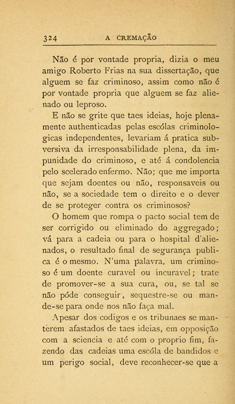 Não é por vontade própria, dizia o meu amigo Roberto Frias na sua dissertação, que alguém se faz criminoso, assim como não é por vontade própria que alguém se faz alie- nado ou leproso. E não se grite que taes ideias, hoje plena- mente authenticadas pelas escolas criminolo- gicas independentes, levariam á pratica sub- versiva da irresponsabilidade plena, da im- punidade do criminoso, e até á condolência pelo scelerado enfermo. Não; que me importa que sejam doentes ou não, responsáveis ou não, se a sociedade tem o direito e o dever de se proteger contra os criminosos? O homem que rompa o pacto social tem de ser corrigido ou eliminado do aggregado; vá para a cadeia ou para o hospital d'alie- nados, o resultado final de segurança publi- ca é o mesmo. Numa palavra, um crimino- so é um doente curavel ou incurável; trate de promover-se a sua cura, ou, se tal se não pode conseguir, sequestre-se ou man- de-se para onde nos não faça mal. Apesar dos códigos e os tribunaes se man- terem afastados de taes ideias, em opposição com a sciencia e até com o próprio fim, fa- zendo das cadeias uma escola de bandidos e um perigo social, deve reconhecer-se que a