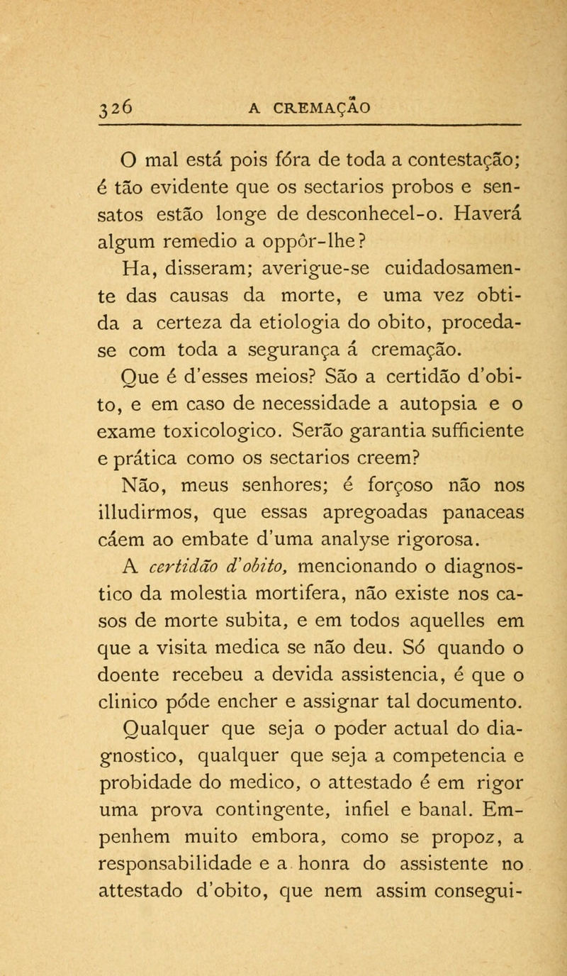 O mal está pois fora de toda a contestação; é tão evidente que os sectários probos e sen- satos estão longe de desconhecel-o. Haverá algum remédio a oppôr-lhe? Ha, disseram; averigue-se cuidadosamen- te das causas da morte, e uma vez obti- da a certeza da etiologia do óbito, proceda- se com toda a segurança á cremação. Que é d'esses meios? São a certidão debi- to, e em caso de necessidade a autopsia e o exame toxicológico. Serão garantia sufficiente e prática como os sectários crêem? Não, meus senhores; é forçoso não nos illudirmos, que essas apregoadas panaceas caem ao embate duma analyse rigorosa. A certidão & óbito, mencionando o diagnos- tico da moléstia mortifera, não existe nos ca- sos de morte súbita, e em todos aquelles em que a visita medica se não deu. Só quando o doente recebeu a devida assistência, é que o clinico pôde encher e assignar tal documento. Qualquer que seja o poder actual do dia- gnostico, qualquer que seja a competência e probidade do medico, o attestado é em rigor uma prova contingente, infiel e banal. Em- penhem muito embora, como se propoz, a responsabilidade e a honra do assistente no attestado d'obito, que nem assim consegui-