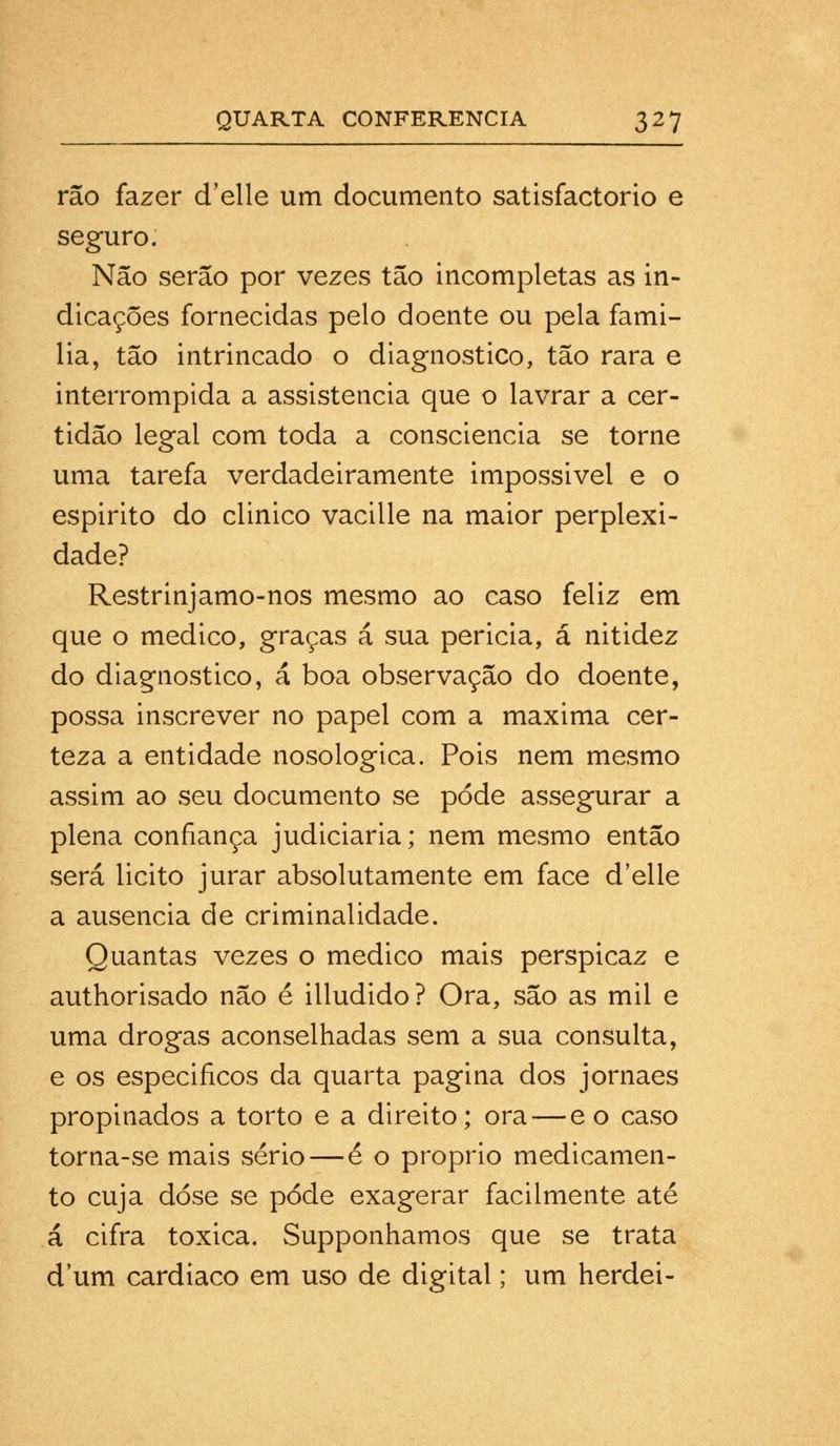 rão fazer d'elle um documento satisfactorio e seguro. Não serão por vezes tão incompletas as in- dicações fornecidas pelo doente ou pela fami- lia, tão intrincado o diagnostico, tão rara e interrompida a assistência que o lavrar a cer- tidão legal com toda a consciência se torne uma tarefa verdadeiramente impossivel e o espirito do clinico vacille na maior perplexi- dade? Restrinjamo-nos mesmo ao caso feliz em que o medico, graças á sua pericia, á nitidez do diagnostico, á boa observação do doente, possa inscrever no papel com a máxima cer- teza a entidade nosologica. Pois nem mesmo assim ao seu documento se pode assegurar a plena confiança judiciaria; nem mesmo então será licito jurar absolutamente em face d'elle a ausência de criminalidade. Quantas vezes o medico mais perspicaz e authorisado não é illudido? Ora, são as mil e uma drogas aconselhadas sem a sua consulta, e os especificos da quarta pagina dos jornaes propinados a torto e a direito; ora — e o caso torna-se mais sério—é o próprio medicamen- to cuja dose se pôde exagerar facilmente até á cifra toxica. Supponhamos que se trata d'um cardíaco em uso de digital; um herdei-