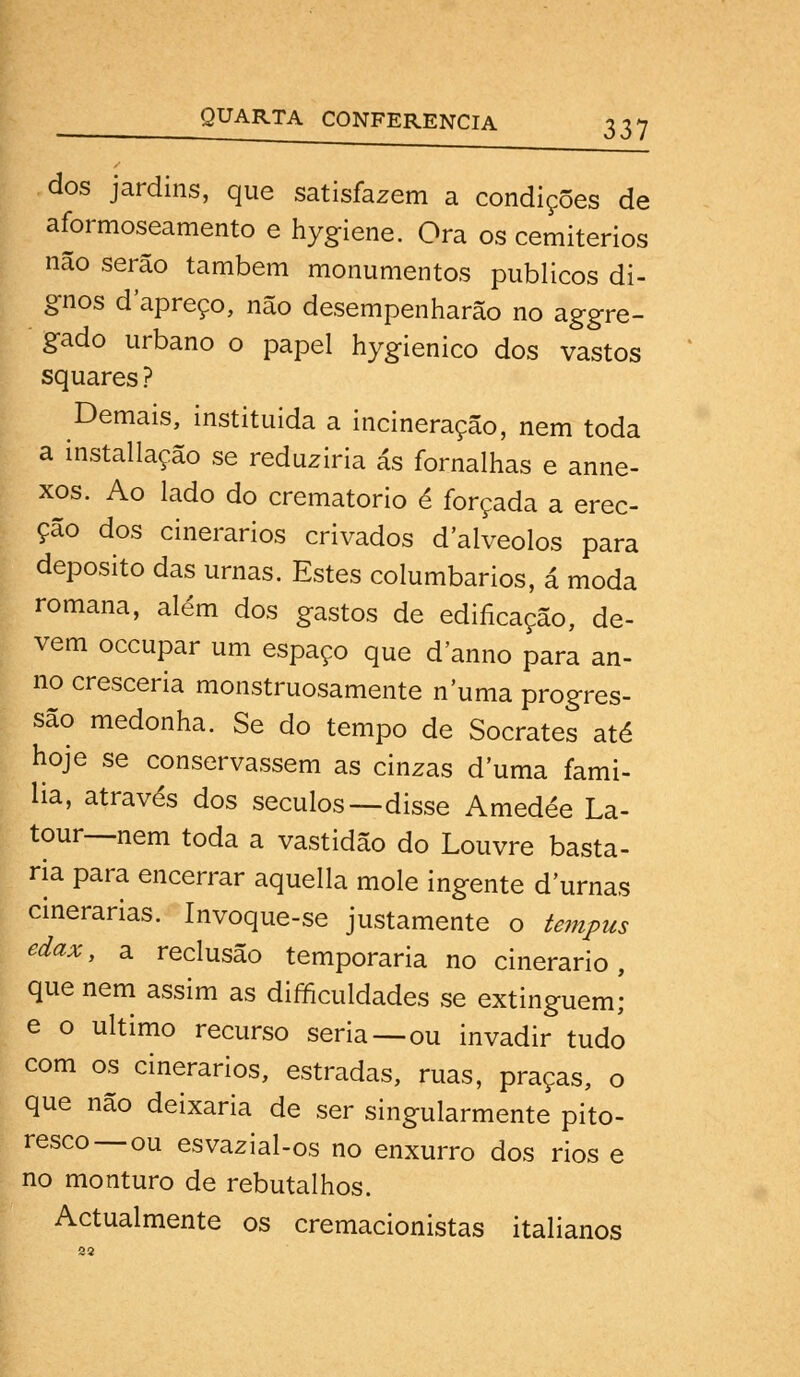 dos jardins, que satisfazem a condições de aformoseamento e hygiene. Ora os cemitérios não serão também monumentos públicos di- gnos d'apreço, não desempenharão no aggre- gado urbano o papel hygienico dos vastos squares ? Demais, instituída a incineração, nem toda a installação se reduziria ás fornalhas e anne- xos. Ao lado do crematório é forçada a erec- ção dos cinerados crivados d'alveolos para deposito das urnas. Estes columbarios, á moda romana, além dos gastos de edificação, de- vem occupar um espaço que danno para an- no cresceria monstruosamente numa progres- são medonha. Se do tempo de Sócrates até hoje se conservassem as cinzas d uma fami- ha, através dos séculos—disse Amedée La- tour—nem toda a vastidão do Louvre basta- ria para encerrar aquella mole ingente durnas cinerarias. Invoque-se justamente o tempus edax, a reclusão temporária no cinerado, que nem assim as difficuldades se extinguem,- e o ultimo recurso seria—ou invadir tudo com os cinerarios, estradas, ruas, praças, o que não deixaria de ser singularmente pito- resco—ou esvazial-os no enxurro dos rios e no monturo de rebutalhos. Actualmente os cremacionistas italianos