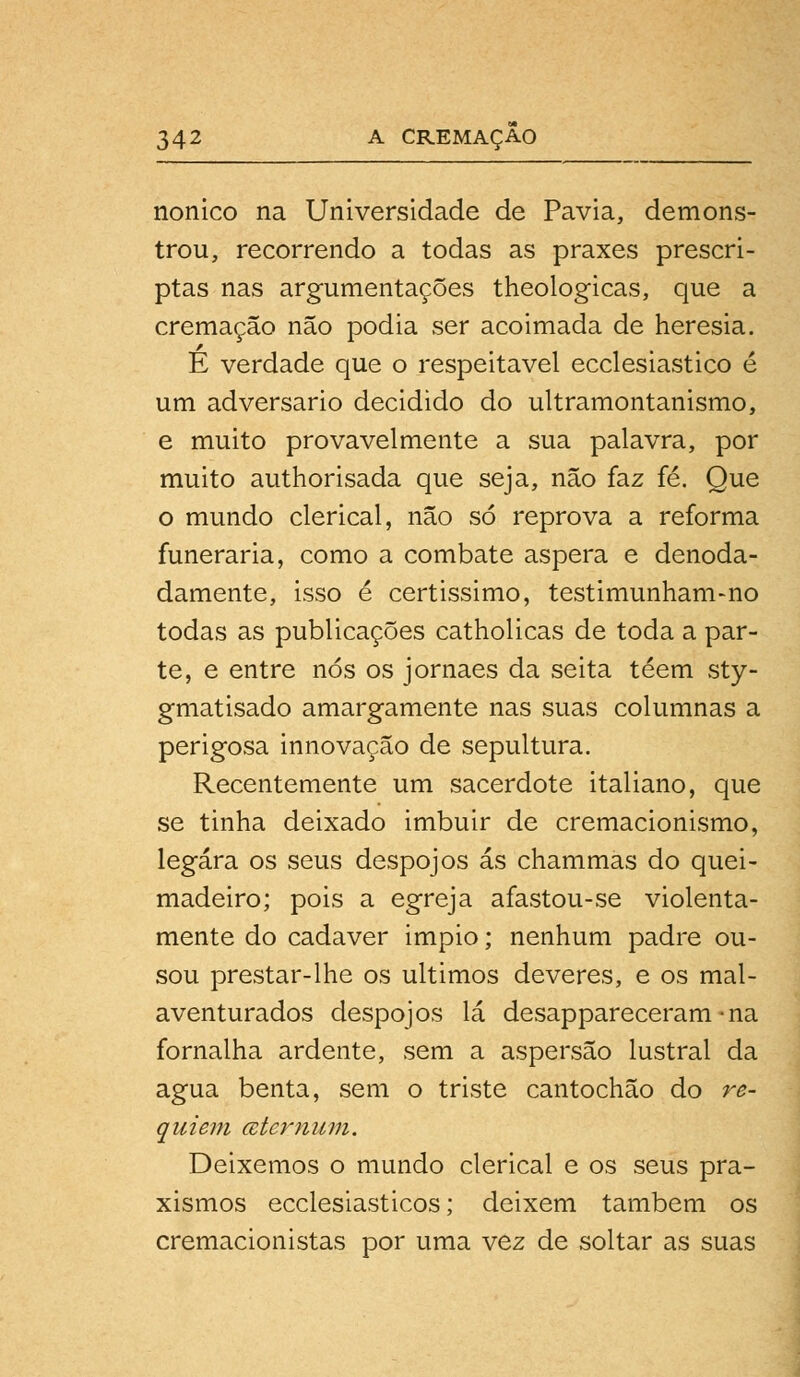 nonico na Universidade de Pavia, demons- trou, recorrendo a todas as praxes prescri- ptas nas argumentações theologicas, que a cremação não podia ser acoimada de heresia. É verdade que o respeitável ecclesiastico é um adversário decidido do ultramontanismo, e muito provavelmente a sua palavra, por muito authorisada que seja, não faz fé. Que o mundo clerical, não só reprova a reforma funerária, como a combate áspera e denoda- damente, isso é certissimo, testimunham-no todas as publicações catholicas de toda a par- te, e entre nós os jornaes da seita téem sty- gmatisado amargamente nas suas columnas a perigosa innovação de sepultura. Recentemente um sacerdote italiano, que se tinha deixado imbuir de cremacionismo, legara os seus despojos ás chammas do quei- madeira; pois a egreja afastou-se violenta- mente do cadáver impio; nenhum padre ou- sou prestar-lhe os últimos deveres, e os mal- aventurados despojos lá desappareceram*na fornalha ardente, sem a aspersão lustral da agua benta, sem o triste cantochão do re- quiem ater num. Deixemos o mundo clerical e os seus pra- xismos ecclesiasticos; deixem também os cremacionistas por uma vez de soltar as suas