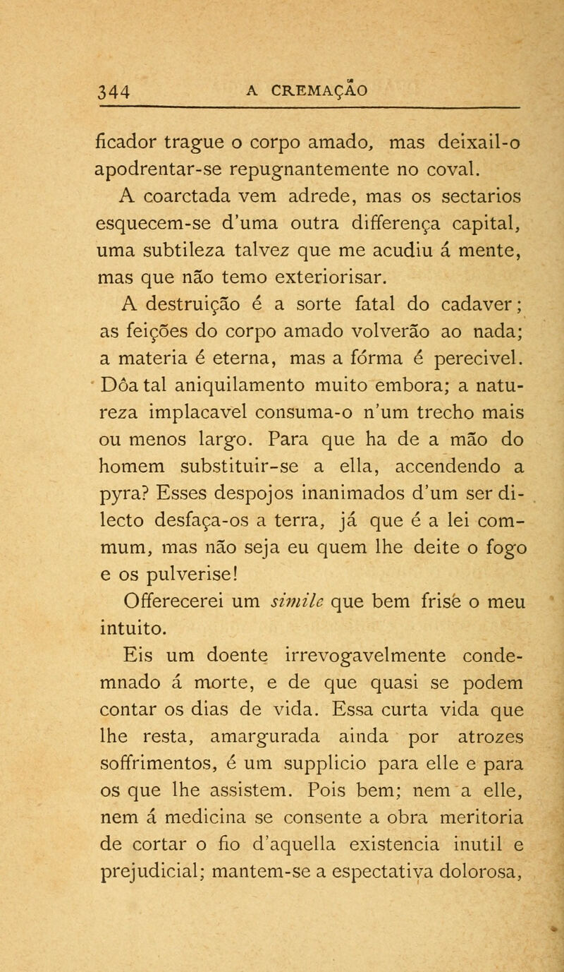 ficador trague o corpo amado, mas deixail-o apodrentar-se repugnantemente no coval. A coarctada vem adrede, mas os sectários esquecem-se duma outra differença capital, uma subtileza talvez que me acudiu á mente, mas que não temo exteriorisar. A destruição é a sorte fatal do cadáver; as feições do corpo amado volverão ao nada; a matéria é eterna, mas a forma é perecivel. Doa tal aniquilamento muito embora; a natu- reza implacável consuma-o num trecho mais ou menos largo. Para que ha de a mão do homem substituir-se a ella, accendendo a pyra? Esses despojos inanimados d'um ser di- lecto desfaça-os a terra, já que é a lei com- mum, mas não seja eu quem lhe deite o fogo e os pulverise! Offerecerei um similc que bem frise o meu intuito. Eis um doente irrevogavelmente conde- mnado á morte, e de que quasi se podem contar os dias de vida. Essa curta vida que lhe resta, amargurada ainda por atrozes soffrimentos, é um supplicio para elle e para os que lhe assistem. Pois bem; nem a elle, nem á medicina se consente a obra meritória de cortar o fio d'aquella existência inútil e prejudicial; mantem-se a espectativa dolorosa,