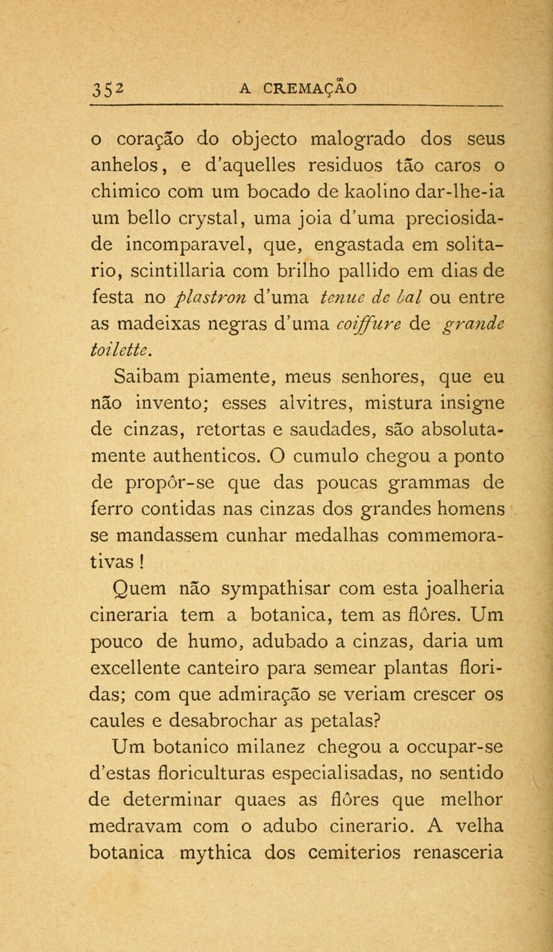 o coração do objecto malogrado dos seus anhelos, e d'aquelles resíduos tão caros o chimico com um bocado de kaolino dar-lhe-ia um bello crystal, uma jóia duma preciosida- de incomparável, que, engastada em solitá- rio, scintillaria com brilho pallido em dias de festa no plastron duma ténue de bal ou entre as madeixas negras duma coiffure de grande toilette. Saibam piamente, meus senhores, que eu não invento; esses alvitres, mistura insigne de cinzas, retortas e saudades, são absoluta- mente authenticos. O cumulo chegou a ponto de propor-se que das poucas grammas de ferro contidas nas cinzas dos grandes homens se mandassem cunhar medalhas commemora- tivas ! Quem não sympathisar com esta joalheria cineraria tem a botânica, tem as flores. Um pouco de humo, adubado a cinzas, daria um excellente canteiro para semear plantas flori- das; com que admiração se veriam crescer os caules e desabrochar as pétalas? Um botânico milanez chegou a occupar-se d'estas floriculturas especialisadas, no sentido de determinar quaes as flores que melhor medravam com o adubo cinerario. A velha botânica mythica dos cemitérios renasceria