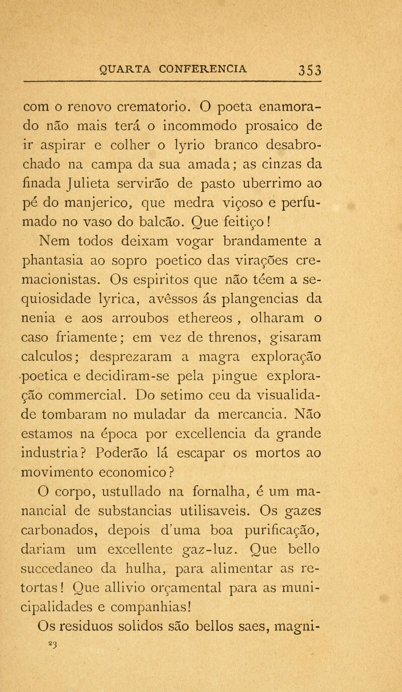 com o renovo crematório. O poeta enamora- do não mais terá o incommodo prosaico de ir aspirar e colher o lyrio branco desabro- chado na campa da sua amada; as cinzas da finada Julieta servirão de pasto ubérrimo ao pé do manjerico, que medra viçoso e perfu- mado no vaso do balcão. Que feitiço! Nem todos deixam vogar brandamente a phantasia ao sopro poético das virações cre- macionistas. Os espirites que não téem a se- quiosidade lyrica, avessos ás plangencias da nenia e aos arroubos ethereos , olharam o caso friamente; em vez de threnos, gisaram cálculos; desprezaram a magra exploração ■poética e decidiram-se pela pingue explora- ção commercial. Do sétimo ceu da visualida- de tombaram no muladar da mercancia. Não estamos na época por excellencia da grande industria? Poderão lá escapar os mortos ao movimento económico? O corpo, ustullado na fornalha, é um ma- nancial de substancias utilisaveis. Os gazes carbonados, depois duma boa purificação, dariam um excellente gaz-luz. Que bello succedaneo da hulha, para alimentar as re- tortas ! Que allivio orçamental para as muni- cipalidades e companhias! Os residuos sólidos são bellos saes, magni-