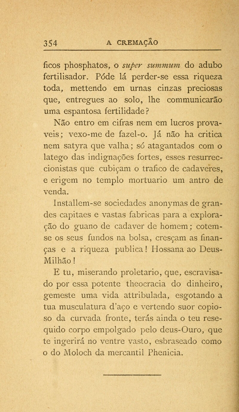 íicos phosphatos, o super summum do adubo fertilisador. Pôde lá perder-se essa riqueza toda, mettendo em urnas cinzas preciosas que, entregues ao solo, lhe communicarão uma espantosa fertilidade? Não entro em cifras nem em lucros prová- veis; vexo-me de fazel-o. Já não ha critica nem satyra que valha; só atagantados com o látego das indignações fortes, esses resurrec- cionistas que cubicam o trafico de cadáveres, e erigem no templo mortuário um antro de venda. Installem-se sociedades anonymas de gran- des capitães e vastas fabricas para a explora- ção do guano de cadáver de homem; cotem- se os seus fundos na bolsa, cresçam as finan- ças e a riqueza publica! Hossana ao Deus- Milhão! E tu, miserando proletário, que, escravisa- do por essa potente theocracia do dinheiro, gemeste uma vida attribulada, esgotando a tua musculatura d'aço e vertendo suor copio- so da curvada fronte, terás ainda o teu rese- quido corpo empolgado pelo deus-Ouro, que te ingerirá no ventre vasto, esbraseado como o do Moloch da mercantil Phenicia.