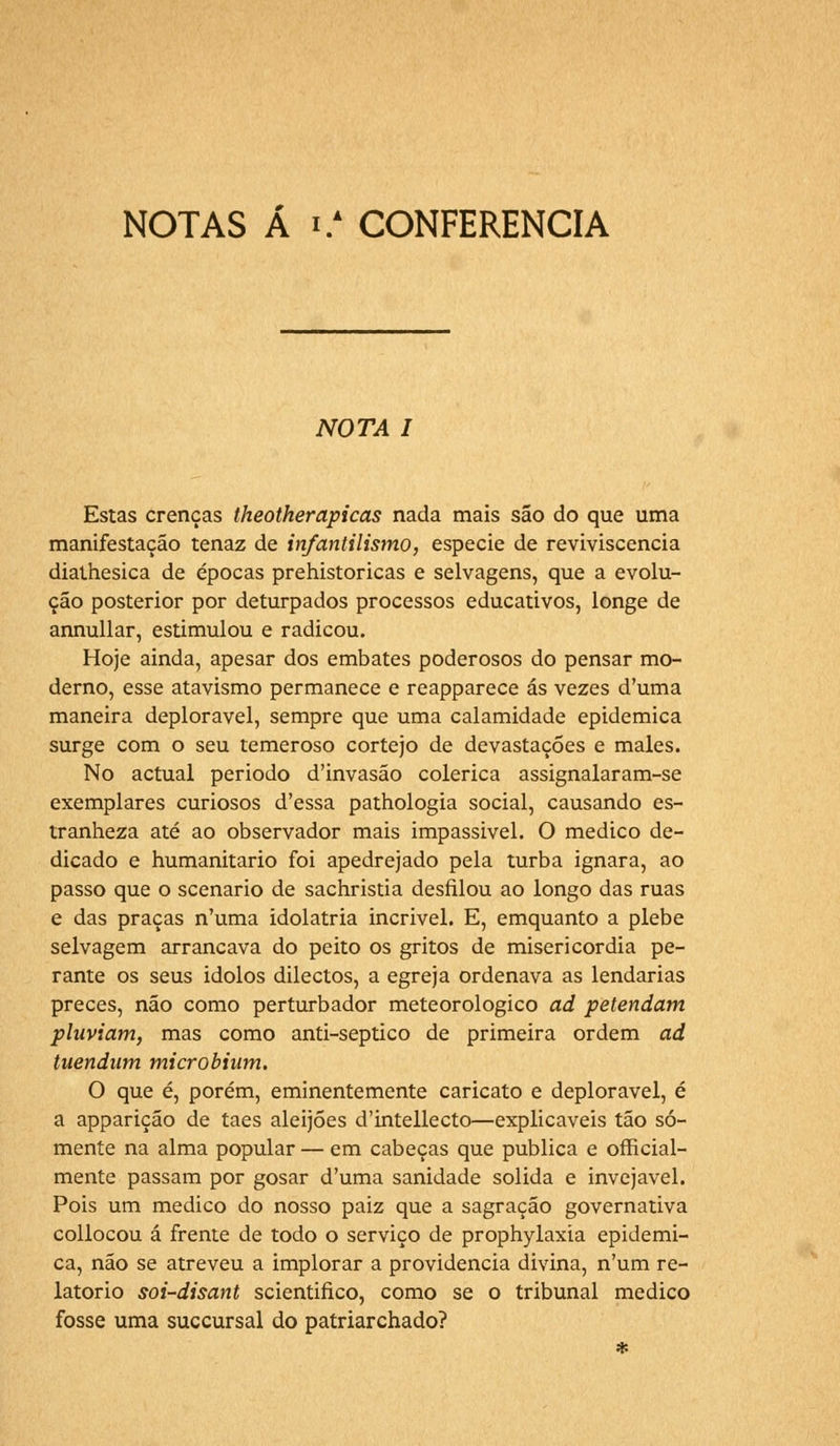 NOTAS Á i.A CONFERENCIA NOTA I Estas crenças theotherapicas nada mais são do que uma manifestação tenaz de infantilismo, espécie de reviviscencia diathesica de épocas prehistoricas e selvagens, que a evolu- ção posterior por deturpados processos educativos, longe de annullar, estimulou e radicou. Hoje ainda, apesar dos embates poderosos do pensar mo- derno, esse atavismo permanece e reapparece ás vezes d'uma maneira deplorável, sempre que uma calamidade epidemica surge com o seu temeroso cortejo de devastações e males. No actual período d'invasão colérica assignalaram-se exemplares curiosos d'essa pathologia social, causando es- tranheza até ao observador mais impassivel. O medico de- dicado e humanitário foi apedrejado pela turba ignara, ao passo que o scenario de sachristia desfilou ao longo das ruas e das praças n'uma idolatria incrível. E, emquanto a plebe selvagem arrancava do peito os gritos de misericórdia pe- rante os seus idolos dilectos, a egreja ordenava as lendárias preces, não como perturbador meteorológico ad petendam pluviam, mas como anti-septico de primeira ordem ad taendum microbium. O que é, porém, eminentemente caricato e deplorável, é a apparição de taes aleijões d'intellecto—explicáveis tão so- mente na alma popular — em cabeças que publica e official- mente passam por gosar d'uma sanidade solida e invejável. Pois um medico do nosso paiz que a sagração governativa collocou á frente de todo o serviço de prophylaxía epidemi- ca, não se atreveu a implorar a providencia divina, n'um re- latório soi-disant scientifico, como se o tribunal medico fosse uma succursal do patriarchado?