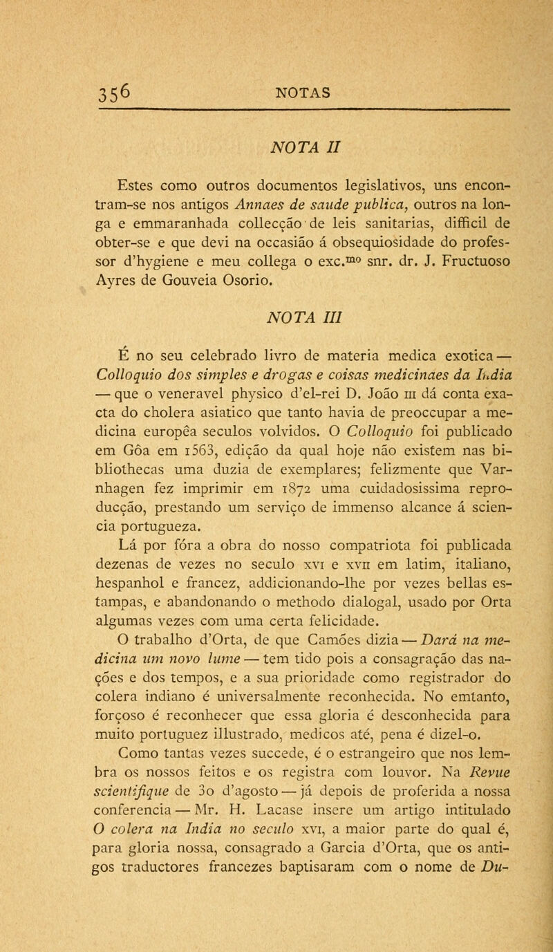 NOTA II Estes como outros documentos legislativos, uns encon- tram-se nos antigos Annaes de saúde publica, outros na lon- ga e emmaranhada collecção de leis sanitárias, difficil de obter-se e que devi na occasião á obsequiosidade do profes- sor d'hygiene e meu collega o exc.mo snr. dr. J. Fructuoso Ayres de Gouveia Osório. NOTA III É no seu celebrado livro de matéria medica exótica — Colloquio dos simples e drogas e coisas medicinaes da índia — que o venerável physico d'el-rei D. João m dá conta exa- cta do cholera asiático que tanto havia de preoccupar a me- dicina europêa séculos volvidos. O Colloquio foi publicado em Gôa em i563, edição da qual hoje não existem nas bi- bliolhecas uma dúzia de exemplares; felizmente que Var- nhagen fez imprimir em 1872 uma cuidadosíssima repro- ducção, prestando um serviço de immenso alcance á scien- cia portugueza. Lá por fora a obra do nosso compatriota foi publicada dezenas de vezes no século xvi e xvn em latim, italiano, hespanhol e francez, addicionando-lhe por vezes bellas es- tampas, e abandonando o methodo dialogai, usado por Orta algumas vezes com uma certa felicidade. O trabalho d'Orta, de que Camões dizia — Dará na me- dicina um novo lume — tem tido pois a consagração das na- ções e dos tempos, e a sua prioridade como registrador do cólera indiano é universalmente reconhecida. No emtanto, forçoso é reconhecer que essa gloria é desconhecida para muito porluguez illustrado, médicos até, pena é dizel-o. Como tantas vezes succede, é o estrangeiro que nos lem- bra os nossos feitos e os registra com louvor. Na Revue scientifiqae de 3o d'agosto — já depois de proferida a nossa conferencia — Mr. H. Lacase insere um artigo intitulado O cólera na índia no século xvi, a maior parte do qual é, para gloria nossa, consagrado a Garcia d'Orta, que os anti- gos traductores francezes baptisaram com o nome de Du-