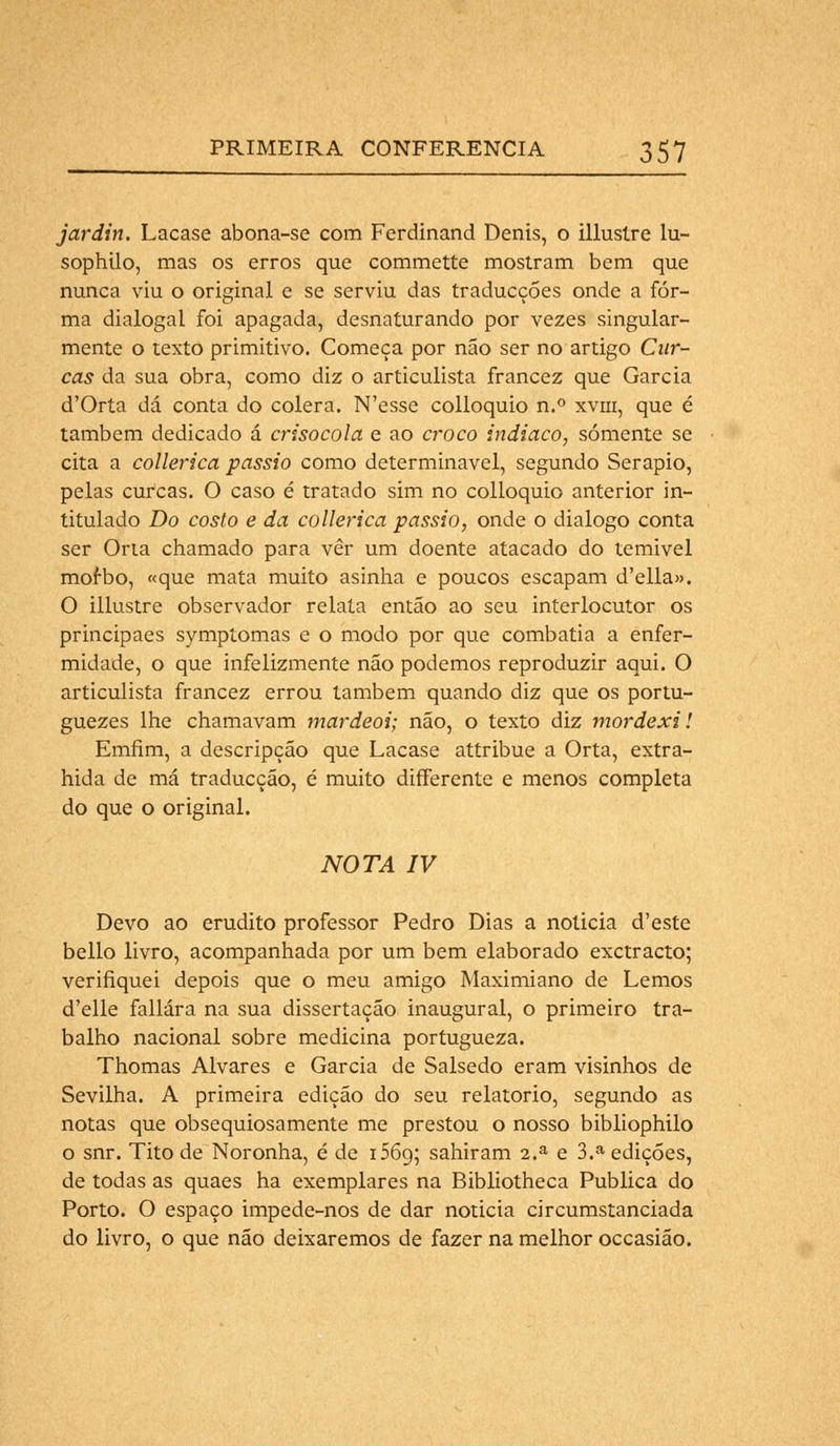 jardin. Lacase abona-se com Ferdinand Denis, o illustre lu~ sophilo, mas os erros que commette mostram bem que nunca viu o original e se serviu das traducções onde a for- ma dialogai foi apagada, desnaturando por vezes singular- mente o texto primitivo. Começa por não ser no artigo Car- cas da sua obra, como diz o articulista francez que Garcia d'Orta dá conta do cólera. N'esse colloquio n.° xvm, que é também dedicado á crisocola e ao croco indiaco, somente se cita a collerica passio como determinável, segundo Serapio, pelas curcas. O caso é tratado sim no colloquio anterior in- titulado Do costo e da collerica passio, onde o dialogo conta ser Orta chamado para vêr um doente atacado do temivel mofbo, «que mata muito asinha e poucos escapam d'ella». O illustre observador relata então ao seu interlocutor os principaes symptomas e o modo por que combatia a enfer- midade, o que infelizmente não podemos reproduzir aqui. O articulista francez errou também quando diz que os portu- guezes lhe chamavam mardeoi; não, o texto diz mordexi! Emfim, a descripção que Lacase attribue a Orta, extra- hida de má traducçáo, é muito differente e menos completa do que o original. nota iv Devo ao erudito professor Pedro Dias a noticia d'este bello livro, acompanhada por um bem elaborado exctracto; verifiquei depois que o meu amigo Maximiano de Lemos d'elle fallára na sua dissertação inaugural, o primeiro tra- balho nacional sobre medicina portugueza. Thomas Alvares e Garcia de Salsedo eram visinhos de Sevilha. A primeira edição do seu relatório, segundo as notas que obsequiosamente me prestou o nosso bibliophilo o snr. Tito de Noronha, é de 1569; sahiram 2.a e 3.a edições, de todas as quaes ha exemplares na Bibliotheca Publica do Porto. O espaço impede-nos de dar noticia circumstanciada do livro, o que não deixaremos de fazer na melhor occasião.