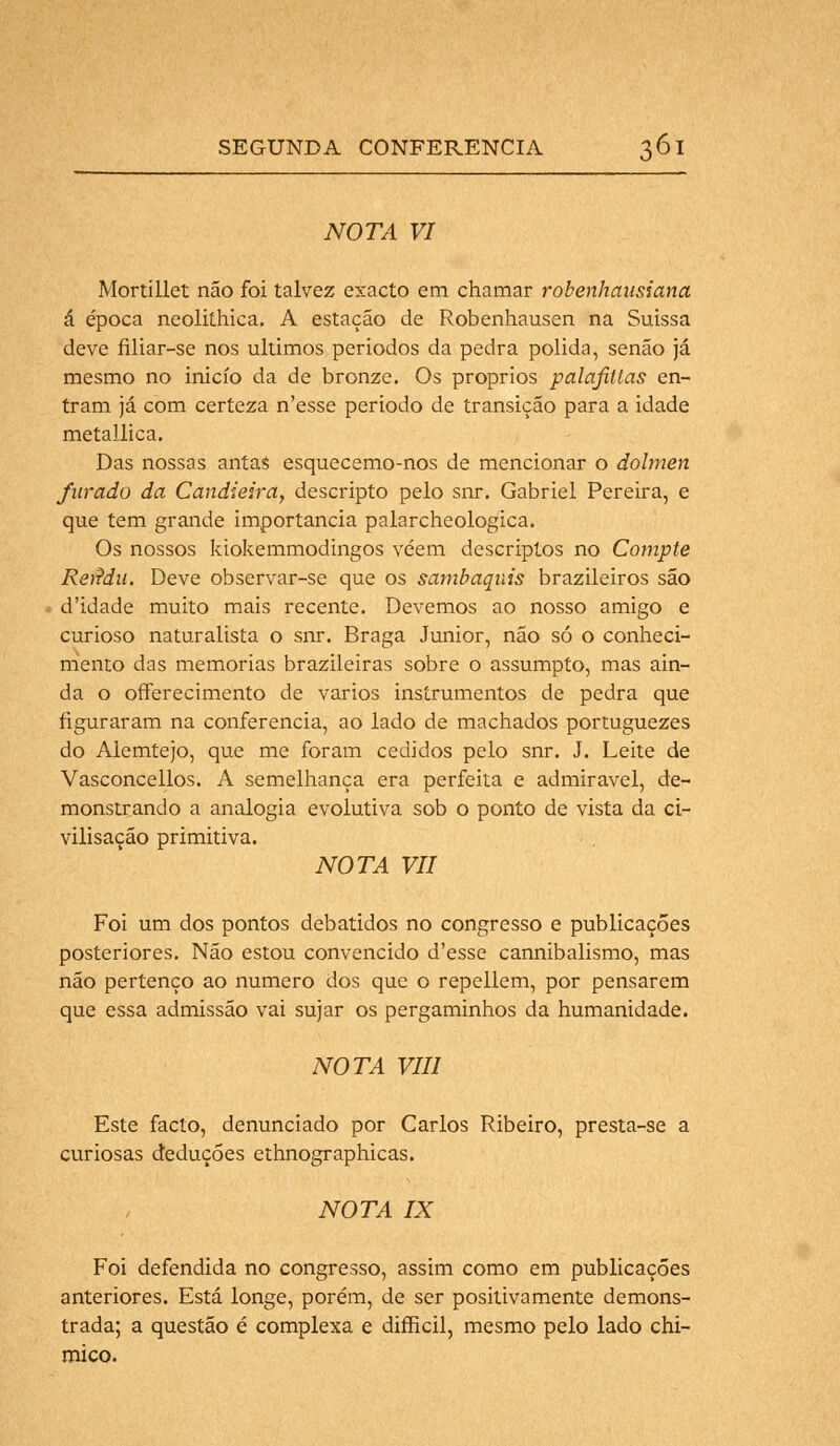 NOTA VI Mortillet não foi talvez exacto em chamar robenhansiana á época neolithica. A estação de Robenhausen na Suissa deve filiar-se nos últimos periodos da pedra polida, senão já mesmo no inicio da de bronze. Os próprios palafiltas en- tram já com certeza n'esse periodo de transição para a idade metallica. Das nossas antas esquecemo-nos de mencionar o dolmen furado da Candieira, descripto pelo snr. Gabriel Pereira, e que tem grande importância palarcheologica. Os nossos kiokemmodingos vêem descriptos no Compte Retfdu. Deve observar-se que os sambaquis brazileiros são d'idade muito mais recente. Devemos ao nosso amigo e curioso naturalista o snr. Braga Júnior, não só o conheci- mento das memorias brazileiras sobre o assumpto, mas ain- da o offerecimento de vários instrumentos de pedra que figuraram na conferencia, ao lado de machados portuguezes do Alemtejo, que me foram cedidos pelo snr. J. Leite de Vasconcellos. A semelhança era perfeita e admirável, de- monstrando a analogia evolutiva sob o ponto de vista da ci- vilisação primitiva. NOTA VII Foi um dos pontos debatidos no congresso e publicações posteriores. Não estou convencido d'esse cannibalismo, mas não pertenço ao numero dos que o repellem, por pensarem que essa admissão vai sujar os pergaminhos da humanidade. NOTA VIII Este facto, denunciado por Carlos Ribeiro, presta-se a curiosas deduções ethnographicas. NOTA IX Foi defendida no congresso, assim como em publicações anteriores. Está longe, porém, de ser positivamente demons- trada; a questão é complexa e difficil, mesmo pelo lado chi- mico.