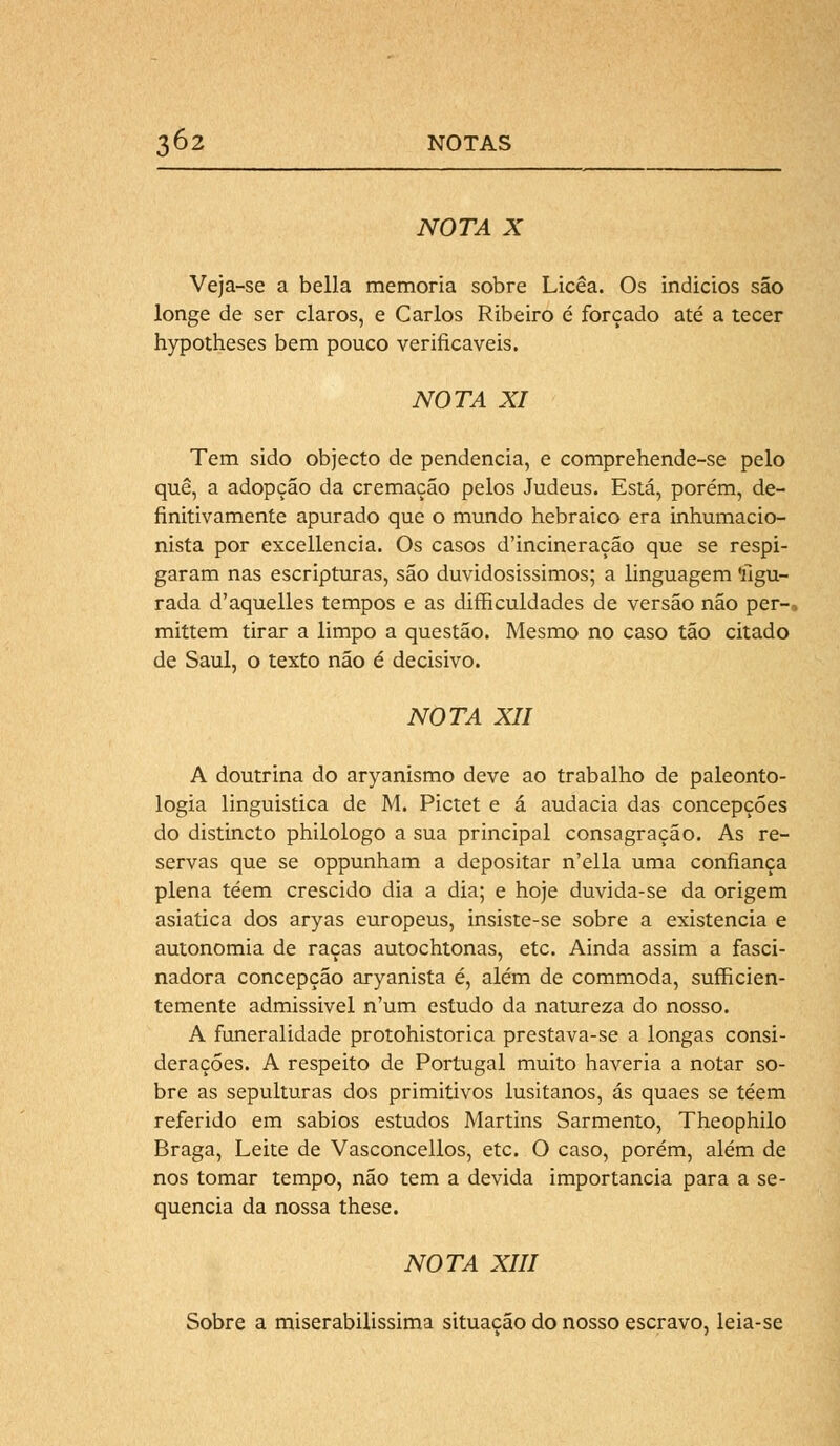 NOTA X Veja-se a bella memoria sobre Licêa. Os indícios são longe de ser claros, e Carlos Ribeiro é forçado até a tecer hypotheses bem pouco verificáveis. NOTA XI Tem sido objecto de pendência, e comprehende-se pelo quê, a adopção da cremação pelos Judeus. Está, porém, de- finitivamente apurado que o mundo hebraico era inhumacio- nista por excellencia. Os casos d'incineração que se respi- garam nas escripturas, são duvidosíssimos; a linguagem 'figu- rada d'aquelles tempos e as difficuldades de versão não per-, mittem tirar a limpo a questão. Mesmo no caso tão citado de Saul, o texto não é decisivo. NOTA XII A doutrina do aryanismo deve ao trabalho de paleonto- logia linguistica de M. Pictet e á audácia das concepções do distincto philologo a sua principal consagração. As re- servas que se oppunham a depositar n'ella uma confiança plena téem crescido dia a dia; e hoje duvida-se da origem asiática dos aryas europeus, insiste-se sobre a existência e autonomia de raças autochtonas, etc. Ainda assim a fasci- nadora concepção aryanista é, além de commoda, sufficien- temente admissível n'um estudo da natureza do nosso. A funeralidade protohistorica prestava-se a longas consi- derações. A respeito de Portugal muito haveria a notar so- bre as sepulturas dos primitivos lusitanos, ás quaes se téem referido em sábios estudos Martins Sarmento, Theophilo Braga, Leite de Vasconcellos, etc. O caso, porém, além de nos tomar tempo, não tem a devida importância para a se- quencia da nossa these. NOTA XIII Sobre a miserabilissima situação do nosso escravo, leia-se