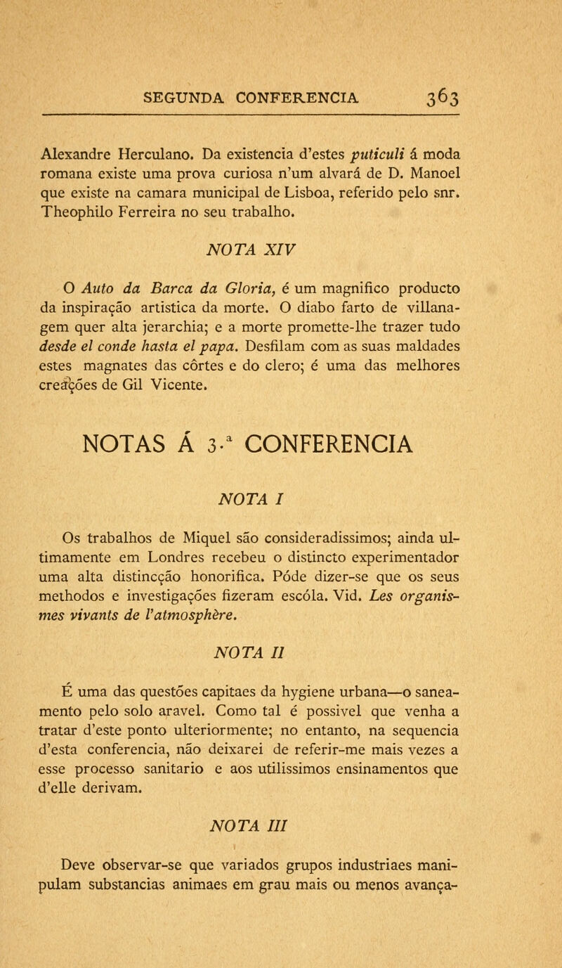 Alexandre Herculano. Da existência d'estes puticuli á moda romana existe uma prova curiosa n'um alvará de D. Manoel que existe na camará municipal de Lisboa, referido pelo snr. Theophilo Ferreira no seu trabalho. NOTA XIV O Auto da Barca da Gloria, é um magnifico producto da inspiração artística da morte. O diabo farto de villana- gem quer alta jerarchia; e a morte promette-lhe trazer tudo desde el conde hasta el papa. Desfilam com as suas maldades estes magnates das cortes e do clero; é uma das melhores creábões de Gil Vicente. NOTAS Á 3a CONFERENCIA NOTA I Os trabalhos de Miquel são consideradissimos; ainda ul- timamente em Londres recebeu o distincto experimentador uma alta distincção honorifica. Pôde dizer-se que os seus methodos e investigações fizeram escola. Vid. Les organis- mes vivants de 1'atmosphère. NOTA II E uma das questões capitães da hygiene urbana—o sanea- mento pelo solo arável. Como tal é possivel que venha a tratar d'este ponto ulteriormente; no entanto, na sequencia d'esta conferencia, não deixarei de referir-me mais vezes a esse processo sanitário e aos utilissimos ensinamentos que d'elle derivam. NOTA III Deve observar-se que variados grupos industriaes mani- pulam substancias animaes em grau mais ou menos avança-