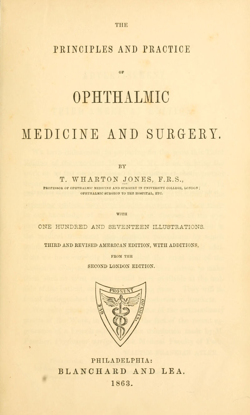 THE PRINCIPLES AND PRACTICE OPHTHALMIC MEDICINE AND SURGERY. BY T. WHAETON JONES, F.K.S., PROFESSOR OF OPHTHALMIC MEDICINE AND SURGERY IN UNIVERSITY COLLEGE, LONDON J OPHTHALMIC SURGEON TO THE HOSPITAL, ETC. ONE HUNDRED AND SEVENTEEN ILLUSTRATIONS. THIRD AND REVISED AMERICAN EDITION, WITH ADDITIONS, FROM THE SECOND LONDON EDITION. PHILADELPHIA: BLANCHARD AND LEA. 1863.