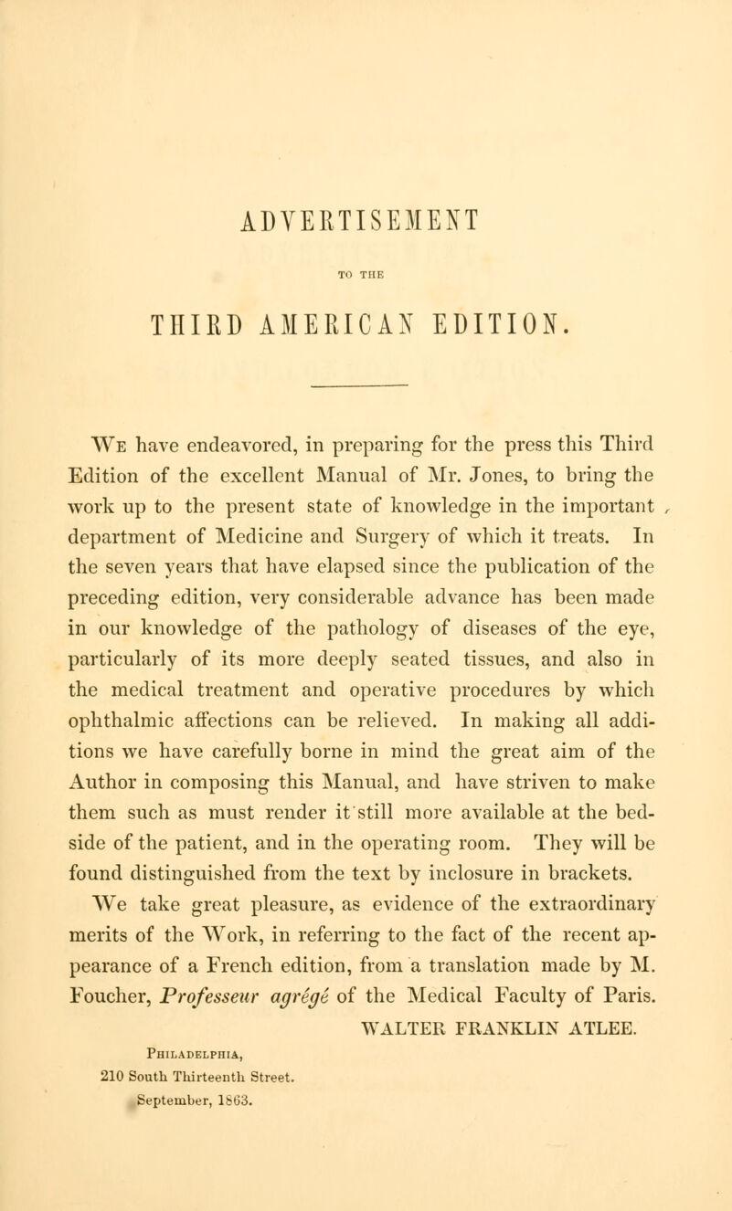 THIRD AMERICAN EDITION We have endeavored, in preparing for the press this Third Edition of the excellent Manual of Mr. Jones, to bring the work up to the present state of knowledge in the important department of Medicine and Surgery of which it treats. In the seven years that have elapsed since the publication of the preceding edition, very considerable advance has been made in our knowledge of the pathology of diseases of the eye, particularly of its more deeply seated tissues, and also in the medical treatment and operative procedures by which ophthalmic affections can be relieved. In making all addi- tions we have carefully borne in mind the great aim of the Author in composing this Manual, and have striven to make them such as must render it still more available at the bed- side of the patient, and in the operating room. They will be found distinguished from the text by inclosure in brackets. We take great pleasure, as evidence of the extraordinary merits of the Work, in referring to the fact of the recent ap- pearance of a French edition, from a translation made by M. Foucher, Professeur agrege of the Medical Faculty of Paris. WALTER FRANKLIN ATLEE. Philadelphia, 210 South Thirteenth Street. September, 1S63.