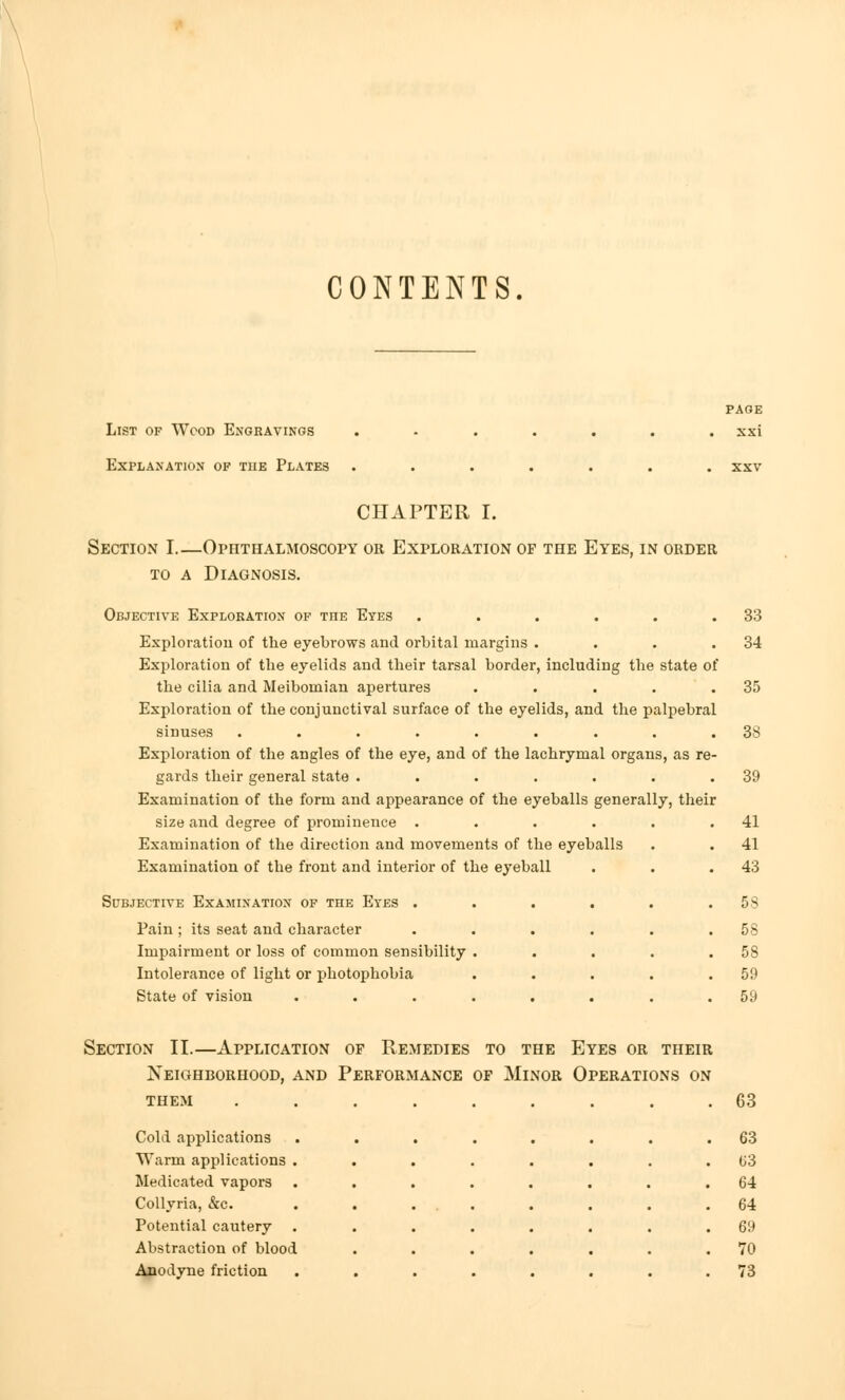 CONTENTS. List of Wood Engravings Explanation of the Plates PAGE xxi CHAPTER I. Section I.—Ophthalmoscopy or Exploration of the Eyes, in order to a Diagnosis. Objective Exploration of the Eyes . . . • . .33 Exploration of the eyebrows and orbital margins . . . .34 Exploration of the eyelids and their tarsal border, including the state of the cilia and Meibomian apertures . . . . .35 Exploration of the conjunctival surface of the eyelids, and the palpebral sinuses ......... 38 Exploration of the angles of the eye, and of the lachrymal organs, as re- gards their general state . . . . . . .39 Examination of the form and appearance of the eyeballs generally, their size and degree of prominence . . . . . .41 Examination of the direction and movements of the eyeballs . . 41 Examination of the front and interior of the eyeball . . .43 Subjective Examination of the Eyes . . . . . .58 Pain; its seat and character . . . . . .58 Impairment or loss of common sensibility . . . . .58 Intolerance of light or photophobia . . . . .59 State of vision ........ 59 Section II.—Application of Remedies to the Eyes or their THEM ...... I'EKATIUINS UN . 63 Cold applications ..... . 63 Warm applications ..... . 63 Medicated vapors ..... . 64 Collyria, &c. . . ... . 64 Potential cautery ..... . 69 Abstraction of blood .... . 70 Anodyne friction ..... . 73