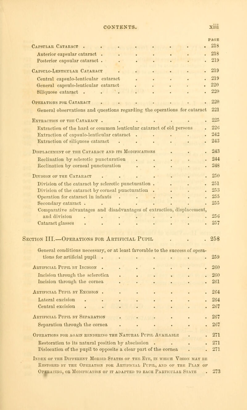 Capsular Cataract • Anterior capsular cataract . Posterior capsular cataract . Capsulo-Lenticular Cataract Central capsulo-lenticular cataract General capsulo-lenticular cataract Siliquose cataract . Operations foe Cataract General observations and questions regarding the operations for cataract Extraction op the Cataract ....... Extraction of the hard or common lenticular cataract of old persons Extraction of capsulo-lenticular cataract ..... Extraction of siliquose cataract ...... Displacement of the Cataract and its Modifications Reclination by sclerotic puncturation ..... Reclination by corneal puncturation ..... Division of the Cataract ....... Division of the cataract by sclerotic puncturation .... Division of the cataract by corneal puncturation . Operatiou for cataract in infants ...... Secondary cataract ........ Comparative advantages and disadvantages of extraction, displacement, and division ........ Cataract glasses ........ PAGE 218 218 219 219 219 220 220 220 221 225 226 242 243 243 244 248 250 251 253 255 255 256 257 Section III.—Operations for Artificial Pupil . . . 258 General conditions necessary, or at least favorable to the success of opera- tions for artificial pupil ....... 259 Artificial Pupil by Incision ....... 260 Incision through the sclerotica ...... 260 Incision through the cornea ...... 261 Artificial Pupil by Excision ....... 264 Lateral excision ........ 264 Central excision ........ 267 Artificial Pupil by Separation ...... 267 Separation through the cornea ...... 267 Operations for again rendering the Natural Pupil Available . . 271 Restoration to its natural position by abscission .... 271 Dislocation of the pupil to opposite a clear part of the cornea . . 271 Index of the Different Morbid States of the Eye, in which Vision may be Restored by the Operation for Artificial Pupil, and of the Plan of Operating, or Modification of it adapted to each Particular State . 273