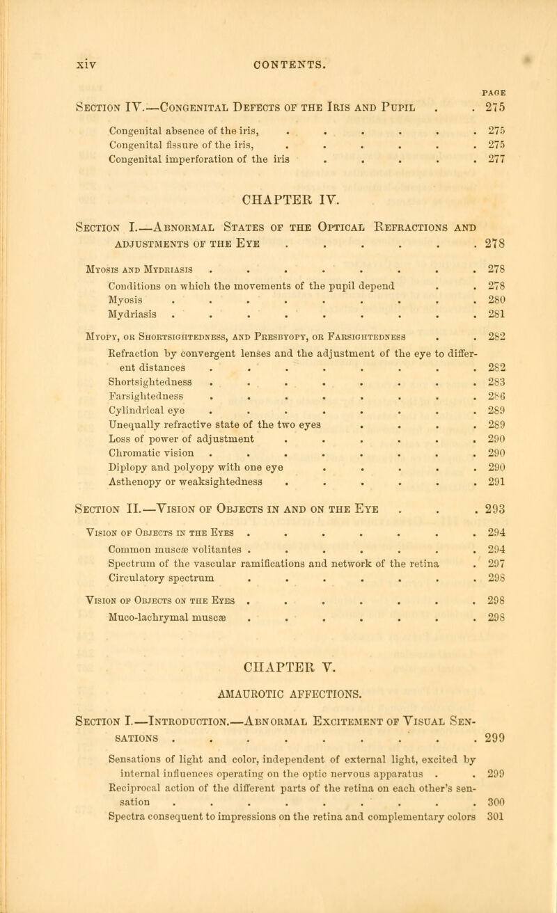 Section IV.—Congenital Defects op the Iris and Pupil Congenital absence of the iris, .... Congenital fissure of the iris, .... Congenital iniperforation of the iris . . . PAGE 275 275 275 277 CHAPTER IV. Section I Abnormal States of the Optical Refractions and ADJUSTMENTS OF THE EYE . . . . . .278 Myosis and Mydriasis ........ 278 Conditions on which the movements of the pupil depend . . 278 Myosis ......... 280 Mydriasis . . ... . . . . 281 Myopy, or Shortsightedness, and Presbyopy, or Farsightedness . . 2S2 Refraction by convergent lenses and the adjustment of the eye to differ- ent distances ........ 2S2 Shortsightedness ........ 283 Farsightedness . . . . . . . .2^6 Cylindrical eye ........ 289 Unequally refractive state of the two eyes .... 289 Loss of power of adjustment ...... 290 Chromatic vision ........ 290 Diplopy and polyopy with one eye ..... 290 Asthenopy or weaksightedness ...... 291 Section II.—Vision of Objects in and on the Eye . . . 293 Vision of Objects in the Eyes ....... 294 Common muscse volitantes ....... 294 Spectrum of the vascular ramifications and network of the retina . 297 Circulatory spectrum ....... 29S Vision of Objects on the Eyes ....... 298 Muco-lachrymal niuscae ....... 298 Section I.—Introduction sations . CHAPTER V. AMAUROTIC AFFECTIONS. Abnormal Excitement of Visual Sen- 290 Sensations of light and color, independent of external light, excited by internal influences operating on the optic nervous apparatus . . 299 Reciprocal action of the different parts of the retina on each other's sen- sation ......... 300 Spectra consequent to impressions on the retina and complementary colors 301