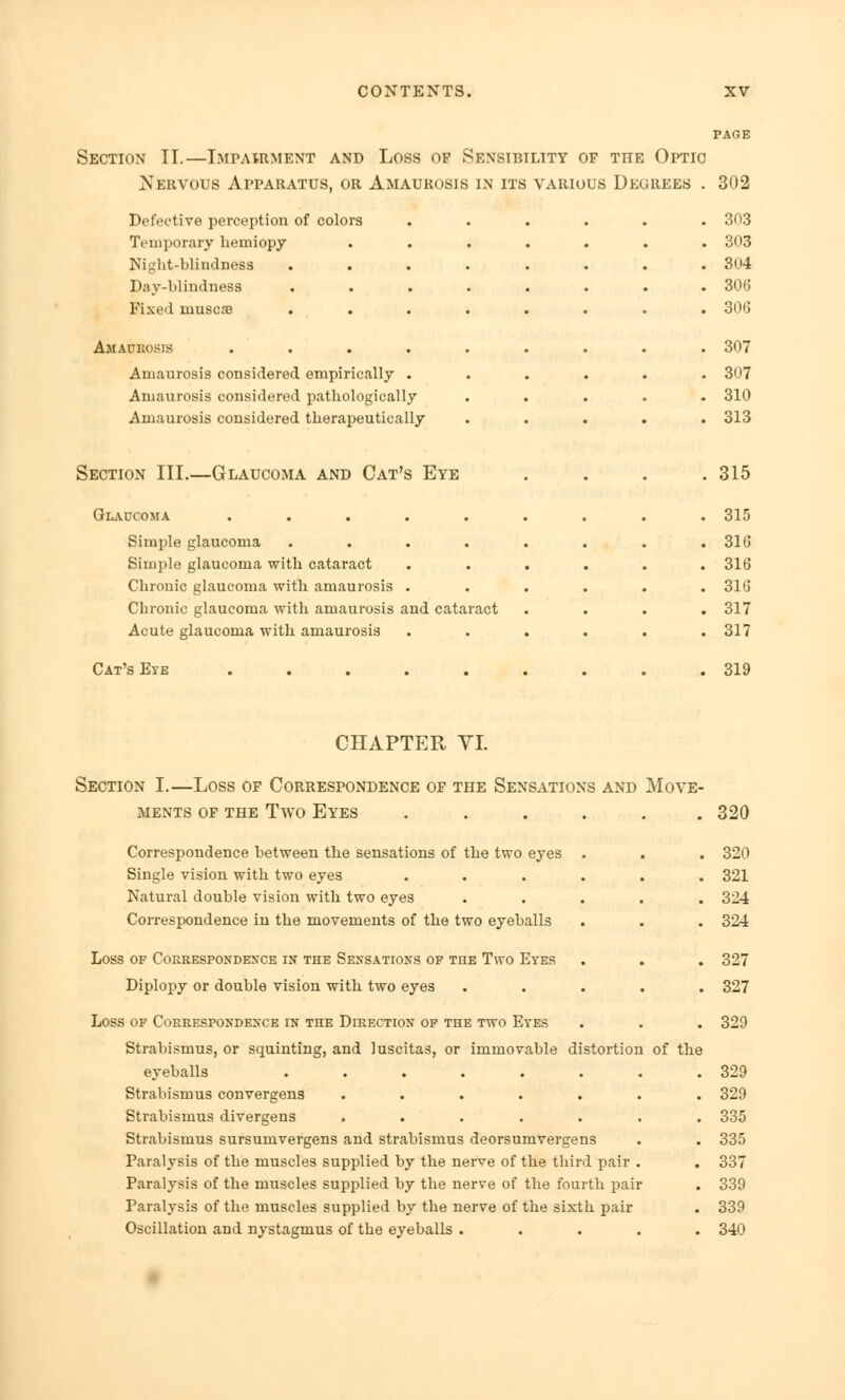 Section II.—Impairment and Loss of Sensibility of the Optic Nkrvous Apparatus, or Amaurosis in its various Degrees . 302 Defective perception of colors Temporary hemiopy Kiu'ht-blindness Day-blindness Fixed inuscse Amaurosis Amaurosis considered empirically Amaurosis considered pathologically Amaurosis considered therapeutically Section III.—Glaucoma and Cat's Eye Glaucoma ..... Simple glaucoma .... Simple glaucoma with cataract Chronic glaucoma with amaurosis . Chronic glaucoma with amaurosis and cataract Acute glaucoma with amaurosis Cat's Eye ..... . 30.3 . 303 . 304 . 306 . 306 . 307 . 307 . 310 . 313 . 315 . 315 . 316 . 316 . 316 . 317 . 317 . 319 CHAPTER VI. Section I.—Loss of Correspondence of the Sensations and Move- ments of the Two Eyes ...... 320 Correspondence between the sensations of the two eyes . Single vision with two eyes .... Natural double vision with two eyes Correspondence in the movements of the two eyeballs Loss of Correspondence in the Sensations of the Two Eyes Diplopy or double vision with two eyes Loss of Correspondence in the Direction of the two Eyes Strabismus, or squinting, and luscitas, or immovable distortion eyeballs ...... Strabismus convergens ..... Strabismus divergens ..... Strabismus sursumvergens and strabismus deorsumvergens Paralysis of the muscles supplied by the nerve of the third pair Paralysis of the muscles supplied by the nerve of the fourth pair Paralysis of the muscles supplied by the nerve of the sixth pair Oscillation and nystagmus of the eyeballs .... of the 320 321 324 324 327 327 329 329 329 335 335 337 339 339 340