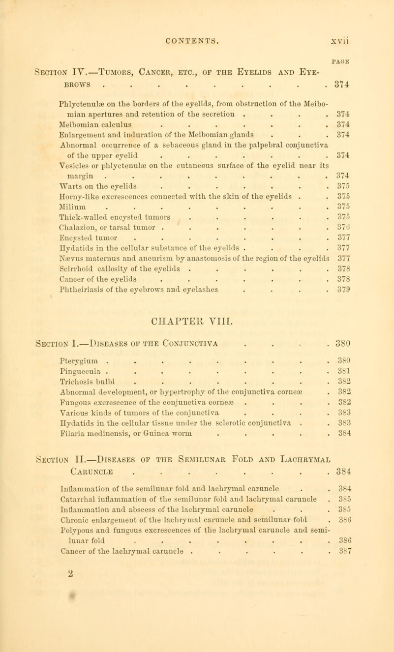 Section IV.—Tumors, Cancer, etc., of the Eyelids and Eye- brows ........ 374 Phlyctenular on the borders of the eyelids, from obstruction of the Meibo- mian apertures and retention of the secretion .... Meibomian calculus ....... Enlargement and induration of the Meibomian glands Abnormal occurrence of a sebaceous gland in the palpebral conjunctiva of the upper eyelid ....... Vesicles or phlyctenular on the cutaneous surface of the eyelid near its margin ..... Warts on the eyelids Horny-like excrescences connected with the skin of the eyelids Milium ..... Thick-walled encysted tumors Chalazion, or tarsal tumor . Encysted tumor .... Hydatids in the cellular substance of the eyelids Nsevus maternus and aneurism by anastomosis of Scirrhoid callosity of the eyelids . Cancer of the eyelids Phtheiriasis of the eyebrows and eyelashes he region of the eyelids 374 374 374 374 374 37. 375 375 375 376 377 377 377 37S 378 379 CHAPTER VIIL Section I.—Diseases of the Conjunctiva Pterygium ...... Pinguecula ...... Trichosis bulbi ..... Abnormal development, or hypertrophy of the conjunctiva corneas Fungous excrescence of the conjunctiva cornese Various kinds of tumors of the conjunctiva Hydatids in the cellular tissue under the sclerotic conjunctiva Filaria medinensis, or Guinea worm 380 380 381 382 382 382 383 383 384 Section II.—Diseases of the Semilunar Fold and Lachrymal Caruncle ........ 384 Inflammation of the semilunar fold and lachrymal caruncle . . 384 Catarrhal inflammation of the semilunar fold and lachrymal caruncle . 3>5 Inflammation and abscess of the lachrymal caruncle . . . 385 Chronic enlargement of the lachrymal caruncle and semilunar fold . 386 Polypous and fungous excrescences of the lachrymal caruncle and semi- lunar fold ........ 386 Cancer of the lachrymal caruncle . . . . . .3^-7 ■1