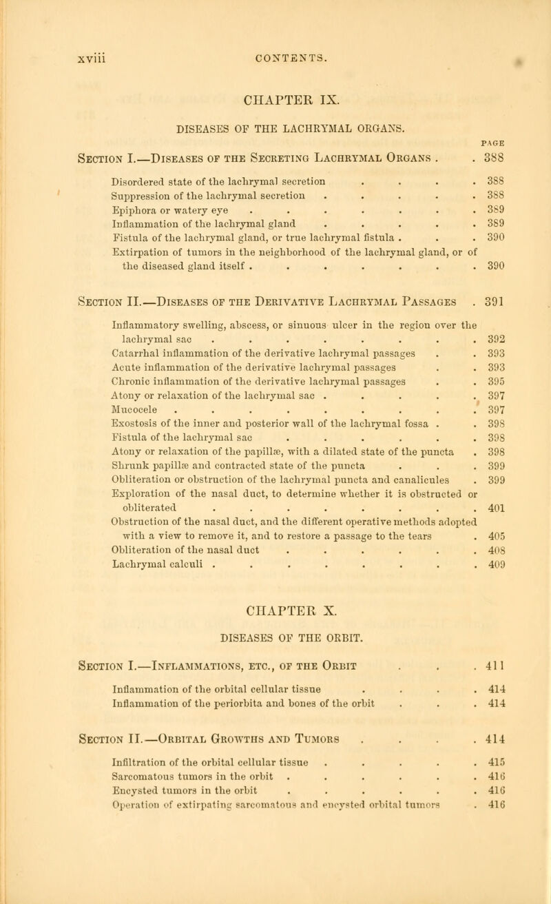 CHAPTER IX. DISEASES OF THE LACHRYMAL ORGANS. Section I.—Diseases of the Secreting Lachrymal Organs Disordered state of the lachrymal secretion .... 38S Suppression of the lachrymal secretion ..... 388 Epiphora or watery eye ....... 389 Inflammation of the lachrymal gland ..... 3S9 Fistula of the lachrymal gland, or true lachrymal fistula . . . 390 Extirpation of tumors in the neighborhood of the lachrymal gland, or of the diseased gland itself ....... 390 PAGE . 388 Section II.—Diseases op the Derivative Lachrymal Passages . 391 Inflammatory swelling, abscess, or sinuous ulcer in the region over the lachrymal sac ........ 392 Catarrhal inflammation of the derivative lachrymal passages . . 393 Acute inflammation of the derivative lachrymal passages . . 393 Chronic inflammation of the derivative lachrymal passages . . 395 Atony or relaxation of the lachrymal sac ..... 397 Mucocele ......... 397 Exostosis of the inner and posterior wall of the lachrymal fossa . . 398 Fistula of the lachrymal sac ...... 398 Atony or relaxation of the papilla?, with a dilated state of the puncta . 398 Shrunk papilla? and contracted state of the puncta . . . 399 Obliteration or obstruction of the lachrymal puncta and canalicules . 399 Exploration of the nasal duct, to determine whether it is obstructed or obliterated ........ 401 Obstruction of the nasal duct, and the different operative methods adopted with a view to remove it, and to restore a passage to the tears . 405 Obliteration of the nasal duct ...... 40S Lachrymal calculi ........ 409 CHAPTER X. DISEASES OF THE ORBIT. Section I.—Inflammations, etc., of the Orbit Inflammation of the orbital cellular tissue Inflammation of the periorbita and bones of the orbit 411 414 414 Section II..—Orbital Growths and Tumors . . . .414 Infiltration of the orbital cellular tissue . . . . .415 Sarcomatous tumors in the orbit . . . . . . 41 (j Encysted tumors in the orbit . . . . . . 41 (J Operation of extirpating sarcomatous and encysted orbital tumors . 416