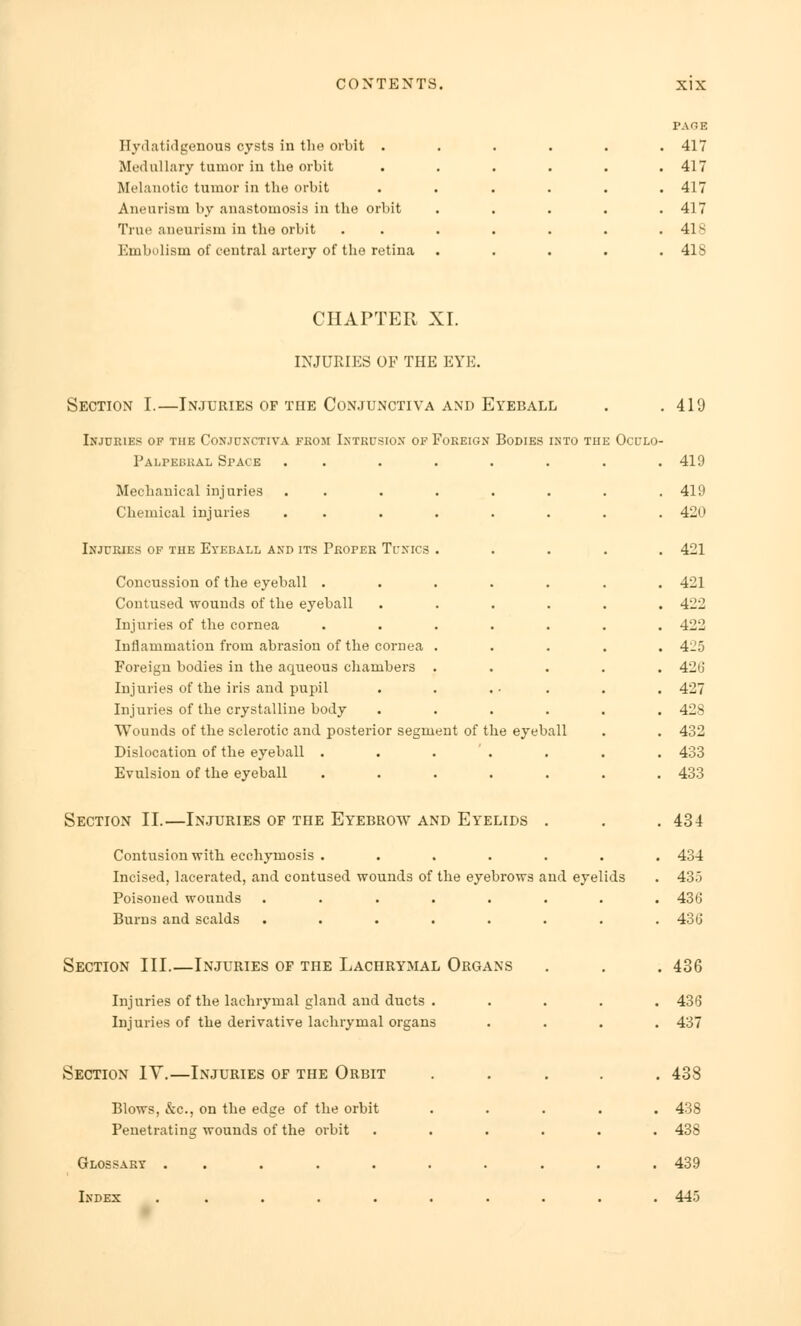 Hydatidgenous cysts in the orbit . Medullary tumor in the orbit Melanotic tumor in the orbit Aneurism by anastomosis in the orbit True aneurism in the orbit Embolism of central artery of the retina PAGE 417 417 417 417 418 418 CHAPTER XI. INJURIES OF THE EYE. Section I.—Injuries of the Conjunctiva and Eyeball Injuries of the Conjunctiva from Intrusion of Foreign Bodies into the Oculo- Palpebral Space . . Mechanical injuries . . Chemical injuries . . Injuries of the Eyeball and its Proper Tunics . Concussion of the eyeball ..... Contused wounds of the eyeball .... Injuries of the cornea ..... Inflammation from abrasion of the cornea . Foreign bodies in the aqueous chambers . Injuries of the iris and pupil Injuries of the crystalline body .... Wounds of the sclerotic and posterior segment of the eyeball Dislocation of the eyeball . . . Evulsion of the eyeball ..... Section II.—Injuries of the Eyebrow and Eyelids . Contusion with ecchymosis ..... Incised, lacerated, and contused wounds of the eyebrows and eyel Poisoned wounds ...... Burns and scalds ...... Section III.—Injuries of the Lachrymal Organs Injuries of the lachrymal gland and ducts . Injuries of the derivative lachrymal organs Section IY.—Injuries of the Orbit Blows, &c, on the edge of the orbit Penetrating wounds of the orbit .... Glossary ........ Index ........ ■ Is 419 . 419 . 419 . 420 . 421 . 421 . 422 . 422 . 425 . 426 . 427 . 428 . 432 . 433 . 433 . 434 . 434 . 43.3 . 436 . 436 . 436 . 436 . 437 . 438 . 438 . 438 . 439 . 445