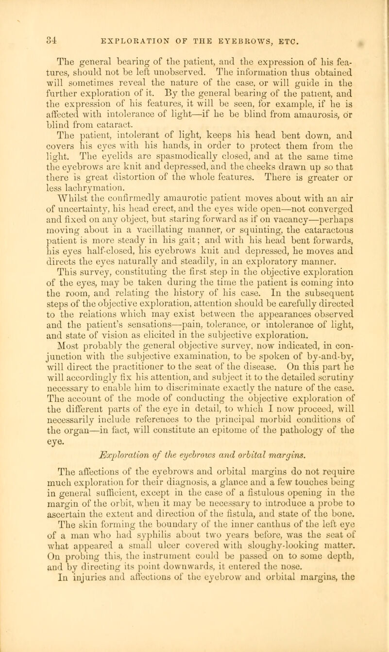 The general bearing of the patient, and the expression of his fea- tures, should not be left unobserved. The information thus obtained will sometimes reveal the nature of the case, or will guide in the further exploration of it. By the general bearing of the patient, and the expression of his features, it will be seen, for example, if he is affected with intolerance of light—if he be blind from amaurosis, Or blind from cataract. The patient, intolerant of light, keeps his head bent down, and covers his eyes with his hands, in order to protect them from the light. The eyelids are spasmodically closed, and at the same time the eyebrows are knit and depressed, and the cheeks drawn up so that there is great distortion of the whole features. There is greater or less lachrymation. Whilst the confirmedly amaurotic patient moves about with an air of uncertainty, his head erect, and the eyes wide open—not converged and fixed on any object, but staring forward as if on vacancy—perhaps moving about in a vacillating manner, or squinting, the cataractous patient is more steady in his gait; and with his head bent forwards, his eyes half-closed, his eyebrows knit and depressed, he moves and directs the eyes naturally and steadily, in an exploratory manner. This survey, constituting the first step in the objective exploration of the eyes, may be taken during the time the patient is coming into the room, and relating the history of his case. In the subsequent steps of the objective exploration, attention should be carefully directed to the relations which may exist between the appearances observed and the patient's sensations—pain, tolerance, or intolerance of light, and state of vision as elicited in the subjective exploration. Most probably the general objective survey, now indicated, in con- junction with the subjective examination, to be spoken of by-and-by, will direct the practitioner to the seat of the disease. On this part he will accordingly fix his attention, and subject it to the detailed scrutiny necessary to enable him to discriminate exactly the nature of the case. The account of the mode of conducting the objective exploration of the different parts of the eye in detail, to which I now proceed, will necessarily include references to the principal morbid conditions of the organ—in fact, will constitute an epitome of the pathology of the eye. Exploration of the eyebrows and orbital margins. The affections of the eyebrows and orbital margins do not require much exploration for their diagnosis, a glance and a few touches being in general sufficient, except in the case of a fistulous opening in the margin of the orbit, when it may be necessary to introduce a probe to ascertain the extent and direction of the fistula, and state of the bone. The skin forming the boundary of the inner canthus of the left eye of a man who had syphilis about two years before, was the seat of what appeared a small ulcer covered with sloughy-looking matter. On probing this, the instrument could be passed on to some depth, and by directing its point downwards, it entered the nose. In injuries and affections of the eyebrow and orbital margins, the