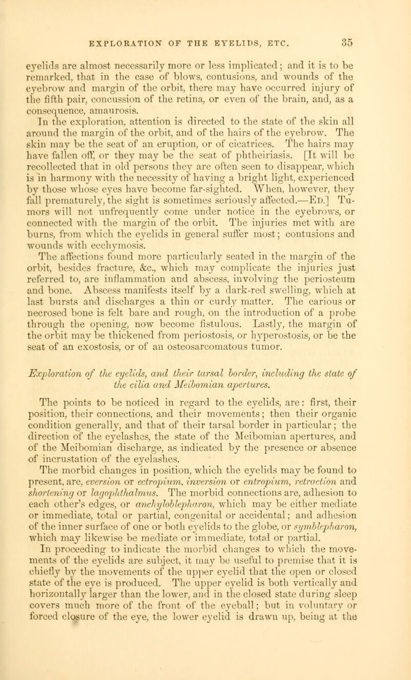 eyelids are almost necessarily more or less implicated; and it is to be remarked, that in the case of blows, contusions, and wounds of the eyebrow and margin of the orbit, there may have occurred injury of tin' fifth pair, concussion of the retina, or even of the brain, and, as a consequence, amaurosis. In the exploration, attention is directed to the state of the skin all around the margin of the orbit, and of the hairs of the eyebrow. The skin may be the seat of an eruption, or of cicatrices. The hairs may have fallen off, or they may be the seat of phtheiriasis. [It will be recollected that in old persons they are often seen to disappear, which is in harmony with the necessity of having a bright light, experienced by those whose eyes have become far-sighted. When, however, they fall prematurely, the sight is sometimes seriously affected.—Ed.] Tu- mors will not unfrequently come under notice in the eyebrows, or connected with the margin of the orbit. The injuries met with are burns, from which the eyelids in general suffer most; contusions and wounds with ecchymosis. The affections found more particularly seated in the margin of the orbit, besides fracture, &c, which may complicate the injuries just referred to, are inflammation and abscess, involving the periosteum and bone. Abscess manifests itself by a dark-red swelling, which at last bursts and discharges a thin or curdy matter. The carious or necrosed bone is felt bare and rough, on the introduction of a probe through the opening, now become fistulous. Lastly, the margin of the orbit may be thickened from periostosis, or hyperostosis, or be the seat of an exostosis, or of an osteosarcomatous tumor. Exploration of the eyelids, and their tarsal border, including the state of the cilia and Meibomian apertures. The points to be noticed, in regard to the eyelids, are: first, their position, their connections, and their movements; then their organic condition generally, and that of their tarsal border in particular; the direction of the eyelashes, the state of the Meibomian apertures, and of the Meibomian discharge, as indicated by the presence or absence of incrustation of the eyelashes. The morbid changes in position, which the eyelids may be found to present, are, eversion or ectropium, inversion or entropium, retraction and shortening or lagopldhalmus. The morbid connections are, adhesion to each other's edges, or anchyloblepharon, which may be either mediate or immediate, total or partial, congenital or accidental; and adhesion of the inner surface of one or both e}7elids to the globe, or symblepharon, which may likewise be mediate or immediate, total or partial. In proceeding to indicate the morbid changes to which the move- ments of the eyelids are subject, it may be useful to premise that it is chiefly by the movements of the upper eyelid that the open or closed state of the eye is produced. The upper eyelid is both vertically and horizontal^ larger than the lower, and in the closed state during sleep covers much more of the front of the eyeball; but in voluntary or forced closure of the eye, the lower eyelid is drawn up, being at the