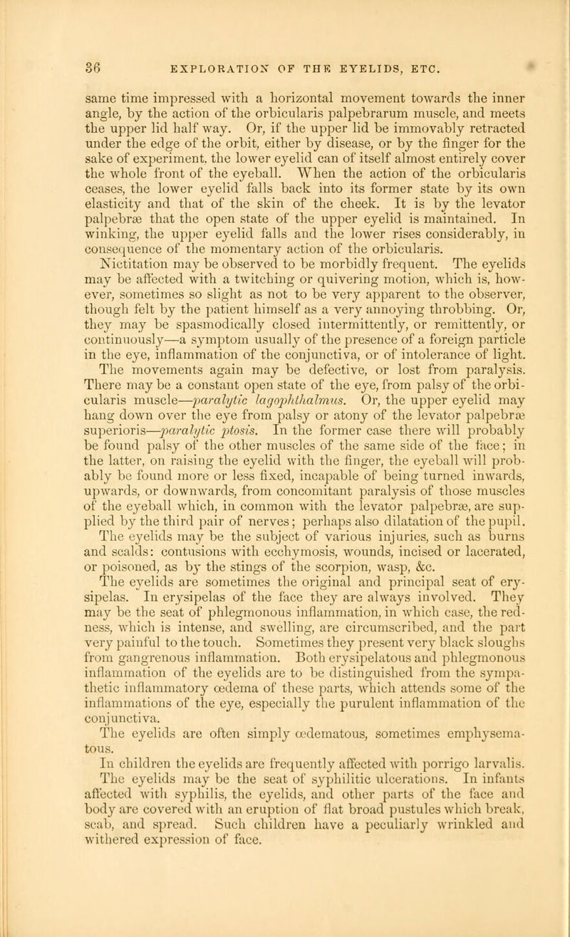same time impressed with a horizontal movement towards the inner angle, by the action of the orbicularis palpebrarum muscle, and meets the upper lid half way. Or, if the upper lid be immovably retracted under the edge of the orbit, either by disease, or by the finger for the sake of experiment, the lower eyelid can of itself almost entirely cover the whole front of the eyeball. When the action of the orbicularis ceases, the lower eyelid falls back into its former state by its own elasticity and that of the skin of the cheek. It is by the levator palpebral that the open state of the upper eyelid is maintained. In winking, the upper eyelid falls and the lower rises considerably, in consequence of the momentary action of the orbicularis. Nictitation may be observed to be morbidly frequent. The eyelids may be affected with a twitching or quivering motion, which is, how- ever, sometimes so slight as not to be very apparent to the observer, though felt by the patient himself as a very annoying throbbing. Or, they may be spasmodically closed intermittently, or remittently, or continuously—a symptom usually of the presence of a foreign particle in the eye, inflammation of the conjunctiva, or of intolerance of light. The movements again may be defective, or lost from paralysis. There may be a constant open state of the eye, from palsy of the orbi- cularis muscle—paralytic lagophthalmus. Or, the upper eyelid may hang down over the eye from palsy or atony of the levator palpebral superioris—paralytic ptosis. In the former case there will probably be found palsy of the other muscles of the same side of the face; in the latter, on raising the eyelid with the finger, the eyeball will prob- ably be found more or less fixed, incapable of being turned inwards, upwards, or downwards, from concomitant paralysis of those muscles of the eyeball which, in common with the levator palpebral, are sup- plied by the third pair of nerves; perhaps also dilatation of the pupil. The eyelids may be the subject of various injuries, such as burns and scalds: contusions with ecchymosis, wounds, incised or lacerated, or poisoned, as by the stings of the scorpion, wasp, &c. The eyelids are sometimes the original and principal seat of ery- sipelas. In erysipelas of the face they are always involved. They may be the seat of phlegmonous inflammation, in which case, the red- ness, which is intense, and swelling, are circumscribed, and the part very painful to the touch. Sometimes they present very black sloughs from gangrenous inflammation. Both erysipelatous and phlegmonous inflammation of the eyelids are to be distinguished from the sympa- thetic inflammatory oedema of these parts, which attends some of the inflammations of the eye, especially the purulent inflammation of the conjunctiva. The eyelids are often simply edematous, sometimes emphysema- tous. In children the eyelids are frequently affected with porrigo larvalis. The eyelids may be the seat of syphilitic ulcerations. In infants affected with syphilis, the eyelids, and other parts of the face ami body are covered with an eruption of flat broad pustules which break, scab, and spread. Such children have a peculiarly wrinkled and withered expression of face.