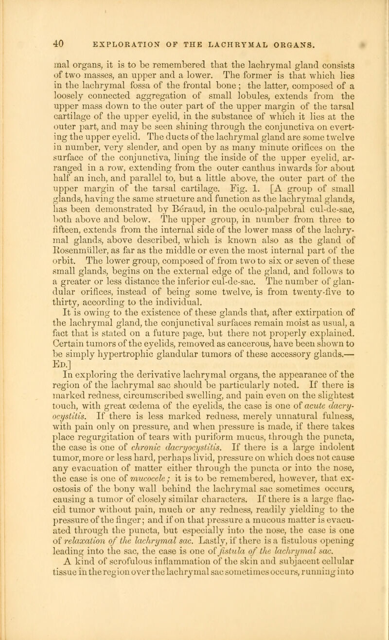 mal organs, it is to be remembered that the lachrymal gland consists of two masses, an upper and a lower. The former is that which lies in the lachrymal fossa of the frontal bone ; the latter, composed of a loosely connected aggregation of small lobules, extends from the upper mass down to the outer part of the upper margin of the tarsal cartilage of the upper eyelid, in the substance of which it lies at the outer part, and may be seen shining through the conjunctiva on evert- ing the upper eyelid. The ducts of the lachrymal gland are some twelve in number, very slender, and open by as many minute orifices on the surface of the conjunctiva, lining the inside of the upper eyelid, ar- ranged in a row, extending from the outer canthus inwards for about half an inch, and parallel to, but a little above, the outer part of the upper margin of the tarsal cartilage. Fig. 1. [A group of small glands, having the same structure and function as the lachrymal glands, has been demonstrated by Beraud, in the oculo-palpebral cul-de-sac, both above and below. The upper group, in number from three to fifteen, extends from the internal side of the lower mass of the lachry- mal glands, above described, which is known also as the gland of Rosenmiiller, as far as the middle or even the most internal part of the orbit. The lower group, composed of from two to six or seven of these small glands, begins on the external edge of the gland, and follows to a greater or less distance the inferior cul-de-sac. The number of glan- dular orifices, instead of being some twelve, is from twenty-five to thirty, according to the individual. It is owing to the existence of these glands that, after extirpation of the lachrymal gland, the conjunctival surfaces remain moist as usual, a fact that is stated on a future page, but there not properly explained. Certain tumors of the eyelids, removed as cancerous, have been shown to be simply hypertrophic glandular tumors of these accessory glands.— Ed.] In exploring the derivative lachrymal organs, the appearance of the region of the lachrymal sac should be particularly noted. If there is marked redness, circumscribed swelling, and pain even on the slightest touch, with great oedema of the eyelids, the case is one of acute dacry- ocystitis. If there is less marked redness, merely unnatural fulness, with pain only on pressure, and when pressure is made, if there takes place regurgitation of tears with puriform mucus, through the puncta, the case is one of chronic dacryocystitis. If there is a large indolent tumor, more or less hard, perhaps livid, pressure on which does not cause any evacuation of matter either through the puncta or into the nose, the case is one of mucocele ; it is to be remembered, however, that ex- ostosis of the bony wall behind the lachrymal sac sometimes occurs, causing a tumor of closely similar characters. If there is a large flac- cid tumor without pain, much or any redness, readily yielding to the pressure of the finger; and if on that pressure a mucous matter is evacu- ated through the puncta, but especially into the nose, the case is one of relaxation of the lachrymal sac. Lastly, if there is a fistulous opening leading into the sac, the case is one o? fistula of the lachrymal sac. A kind of scrofulous inflammation of the skin and subjacent cellular tissue in the region over the lachry mal saci sometimes occurs, running into