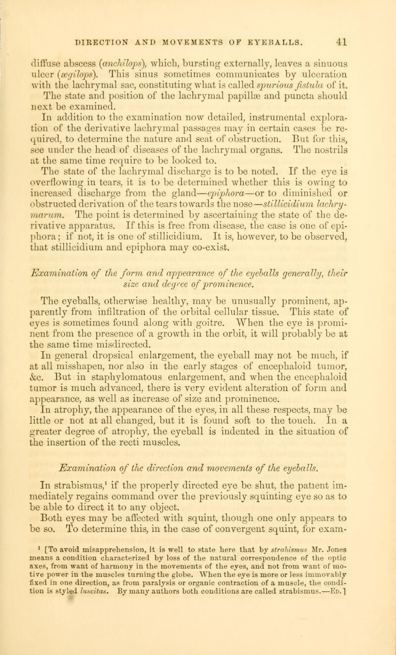 diffuse abscess (anchihps), which, bursting externally, leaves a sinuous ulcer (segilops). This sinus sometimes communicates by ulceration with the lachrymal sac, constituting what is called spurious fistula of it. The state and position of the lachrymal papillce and puncta should next be examined. In addition to the examination now detailed, instrumental explora- tion of the derivative lachrymal passages may in certain rases be re- quired, to determine the nature and seat of obstruction. But for this, see under the head of diseases of the lachrymal organs. The nostrils at the same time require to be looked to. The state of the lachrymal discharge is to be noted. If the eye is overflowing in tears, it is to be determined whether this is owing to increased discharge from the gland—epiphora—or to diminished or obstructed derivation of the tears towards the nose—stillicidium lachry- marum. The point is determined by ascertaining the state of the de- rivative apparatus. If this is free from disease, the case is one of epi- phora ; if not, it is one of stillicidium. It is, however, to be observed, that stillicidium and epiphora may co-exist. Examination of the form and appearance of the eyeballs generally, their size and degree of prominence. The eyeballs, otherwise healthy, may be unusually prominent, ap- parently from infiltration of the orbital cellular tissue. This state of eyes is sometimes found along with goitre. When the eye is promi- nent from the presence of a growth in the orbit, it will probably be at the same time misdirected. In general dropsical enlargement, the eyeball may not be much, if at all misshapen, nor also in the early stages of encephaloid tumor, &c. But in staphylomatous enlargement, and when the encephaloid tumor is much advanced, there is very evident alteration of form and appearance, as well as increase of size and prominence. In atrophy, the appearance of the eyes, in all these respects, may be little or not at all changed, but it is found soft to the touch. In a greater degree of atrophy, the eyeball is indented in the situation of the insertion of the recti muscles. Examination of the direction and movements of the eyeballs. In strabismus,1 if the properly directed eye be shut, the patient im- mediately regains command over the previously squinting eye so as to be able to direct it to any object. Both eyes may be affected with squint, though one only appears to be so. To determine this, in the case of convergent squint, for exam- 1 [To avoid misapprehension, it is well to state here that by strabismus Mr. Jones means a condition characterized by loss of the natural correspondence of the optic axes, from want of harmony in the movements of the eyes, and not from want of mo- tive power in the muscles turning the globe. When the eye is more or less immovably fixed in one direction, as from paralysis or organic contraction of a muscle, the condi- tion is styled luscitus. By many authors both conditions are called strabismus.—Ed.1