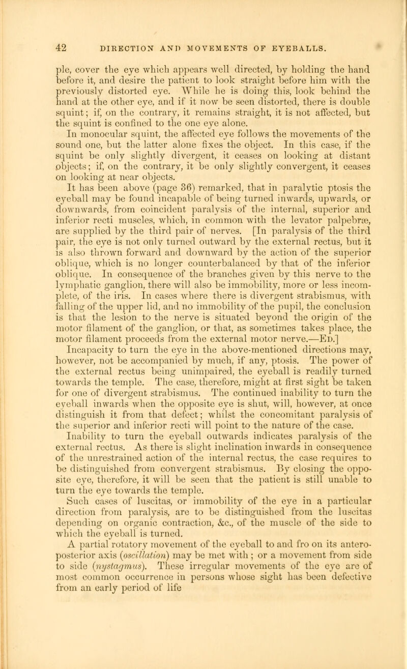 pie, cover the eye which appears well directed, by holding the hand before it, and desire the patient to look straight before him with the previously distorted eye. While he is doing this, look behind the hand at the other eye, and if it now be seen distorted, there is double squint; if, on the contrary, it remains straight, it is not affected, but the squint is confined to the one eye alone. In monocular squint, the affected eye follows the movements of the sound one, but the latter alone fixes the object. In this case, if the squint be only slightly divergent, it ceases on looking at distant objects; if, on the contrary, it be only slightly convergent, it ceases on looking at near objects. It has been above (page 36) remarked, that in paralytic ptosis the eyeball may be found incapable of being turned inwards, upwards, or downwards, from coincident paralysis of the internal, superior and inferior recti muscles, which, in common with the levator palpebrse, are supplied by the third pair of nerves. [In paralysis of the third pair, the eye is not only turned outward by the external rectus, but it is also thrown forward and downward by the action of the superior oblique, which is no longer counterbalanced by that of the inferior oblique. In consequence of the branches given by this nerve to the lymphatic ganglion, there will also be immobility, more or less incom- plete, of the iris. In cases where there is divergent strabismus, with falling of the upper lid, and no immobility of the pupil, the conclusion is that the lesion to the nerve is situated beyond the origin of the motor filament of the ganglion, or that, as sometimes takes place, the motor filament proceeds from the external motor nerve.—Ed.] Incapacity to turn the eye in the above-mentioned directions may, however, not be accompanied by much, if any, ptosis. The power of the external rectus being unimpaired, the eyeball is readily turned towards the temple. The case, therefore, might at first sight be taken for one of divergent strabismus. The continued inability to turn the eyeball inwards when the opposite eye is shut, will, however, at once distinguish it from that defect; whilst the concomitant paralysis of the superior and inferior recti will point to the nature of the case. Inability to turn the eyeball outwards indicates paralysis of the external rectus. As there is slight inclination inwards in consequence of the unrestrained action of the internal rectus, the case requires to be distinguished from convergent strabismus. By closing the oppo- site eye, therefore, it will be seen that the patient is still unable to turn the eye towards the temple. Such cases of luscitas, or immobility of the eye in a particular direction from paralysis, are to be distinguished from the luscitas depending on organic contraction, &c, of the muscle of the side to which the eyeball is turned. A partial rotatory movement of the eyeball to and fro on its antero- posterior axis (oscillation) may be met with ; or a movement from side to side (nystagmus). These irregular movements of the eye are of most common occurrence in persons whose sight has been defective from an early period of life