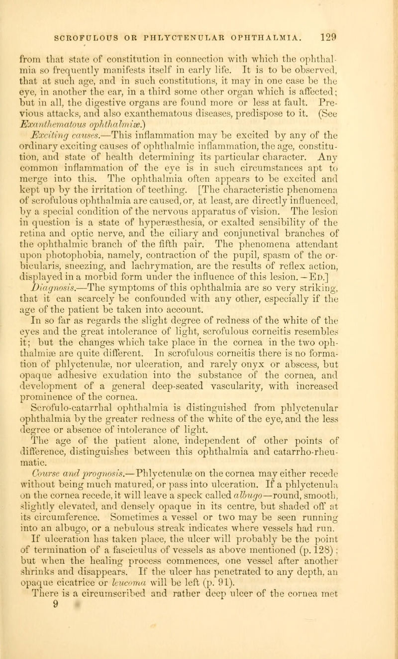 from th.it state of constitution in connection with which the ophthal- mia so frequently manifests itself in early life. It is to be observed, that at such age, and in such constitutions, it may in one case be the eye, in another the ear, in a third some other organ which is affected; but in all, the digestive organs are found more or less at fault. Pre- vious attacks, and also exanthematous diseases, predispose to it. (See Exanthematous ophthaImise.) Exciting causes.—This inflammation may be excited by any of the ordinary exciting causes of ophthalmic inflammation, the age, constitu- tion, and state of health determining its particular character. Any common inflammation of the eye is in such circumstances apt to merge into this. The ophthalmia often appears to be excited and kept up by the irritation of teething. [The characteristic phenomena of scrofulous ophthalmia are caused, or, at least, arc directly influenced. by a special condition of the nervous apparatus of vision. The lesion in question is a state of hyperesthesia, or exalted sensibility of the retina and optic nerve, and the ciliary and conjunctival branches of the ophthalmic branch of the fifth pair. The phenomena attendant upon photophobia, namely, contraction of the pupil, spasm of the or- bicularis, sneezing, and lachrymation, are the results of reflex action, displayed in a morbid form under the influence of this lesion.—Ed.] Diagnosis.—The s}rmptoms of this ophthalmia are so very striking, that it can scarcely be confounded with any other, especially if the age of the patient be taken into account. In so far as regards the slight degree of redness of the white of the eyes and the great intolerance of light, scrofulous corneitis resembles it; but the changes which take place in the cornea in the two oph- thalmia are quite different. In scrofulous corneitis there is no forma- tion of phlyctenule, nor ulceration, and rarely onyx or abscess, but opaque adhesive exudation into the substance of the cornea, and development of a general deep-seated vascularity, with increased prominence of the cornea. Scrofulo-catarrhal ophthalmia is distinguished from phlyctenular ophthalmia by the greater redness of the white of the eye, and the less degree or absence of intolerance of light. The age of the patient alone, independent of other points of difference, distinguishes between this ophthalmia and catarrho-rheu- matic. Course and prognosis.—Phlyctenule on the cornea may either recede without being much matured, or pass into ulceration. If a phlyctenula on the cornea recede, it will leave a speck called albugo—round, smooth, slightly elevated, and densely opaque in its centre, but shaded off at its circumference. Sometimes a vessel or two may be seen running into an albugo, or a nebulous streak indicates where vessels had run. If ulceration has taken place, the ulcer will probably be the point of termination of a fasciculus of vessels as above mentioned (p. 128): but when the healing process commences, one vessel after another shrinks and disappears. If the ulcer has penetrated to any depth, an opaque cicatrice or hucoma will be left (p. 91). There is a circumscribed and rather deep ulcer of the cornea met 9