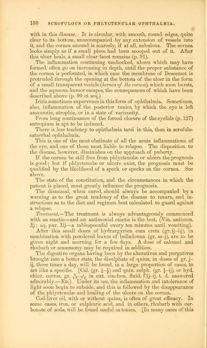 with in this disease. It is circular, with smooth, round edges, quite clear to its bottom, unaccompanied by any extension of vessels into it, and the cornea around is scarcely, if at all, nebulous. The cornea looks simply as if a small piece had been scooped out of it. After this ulcer heals, a small clear facet remains (p. 91). The inflammation continuing unchecked, ulcers which may have formed, often go on increasing in depth, until the proper substance of the cornea is perforated, in which case the membrane of Descemet is protruded through the opening at the bottom of the ulcer in the form of a small transparent vesicle {hernia of the cornea), which soon bursts, and the aqueous humor escapes, the consequences of which have been described above (p. 90 et seq.) Iritis sometimes supervenes in this form of ophthalmia. Sometimes, also, inflammation of the posterior tunics, by which the eye is left amaurotic, atrophic, or in a state of varicosity. From long continuance of the forced closure of the eyelids (p. 127) entropium is apt to be induced. There is less tendency to ophthalmia tarsi in this, than in scrofulo- catarrhal ophthalmia. This is one of the most obstinate of all the acute inflammations of the eye, and one of those most liable to relapse. The disposition to the disease, however, diminishes on the approach of puberty. If the cornea be still free from phlyctenules or ulcers the prognosis is good; but if phlyctenulae or ulcers exist, the prognosis must be qualified by the likelihood of a speck or specks on the cornea. See above. The state of the constitution, and the circumstances in which the patient is placed, must greatly influence the prognosis. The dismissal, when cured, should always be accompanied by a warning as to the great tendency of the disease to return, and in- structions as to the diet and regimen best calculated to guard against a relapse. Treatment.— The treatment is always advantageously commenced with an emetic—and an antimonial emetic is the best. (Vin. antimon. Sj ; aq. pur. sij—a tablespoonful every ten minutes until vomiting). After this small doses of hydrargyrum cum creta (gr. ij-iij), in combination with powdered leaves of belladonna (gr. ss-j), are to be given night and morning for a few days. A dose of calomel and rhubarb or scammony may be required in addition. The digestive organs having been by the alteratives and purgatives brought into a better state, the disulphate of quina, in doses of gr. j- ij, three times a day, will be found, in a large proportion of cases, to act like a specific. [Cal. (gr. S-J) and quin. sulph. (gr. |-ij), or hyd. chlor. corros. gr. ^g-y'-i in ext. cinchon. fluid. f5j-ij, t. d. answered admirably.— Ed.] Under its use, the inflammation and intolerance of light soon begin to subside, and this is followed by the disappearance of the phlyctenule and healing of the ulcers on the cornea. Cod-liver oil, with or without quina, is often of great efficacy. In some cases, iron, or sulphuric acid, and in others, rhubarb with car- bonate of soda, will be found useful as tonics. [In many cases of this