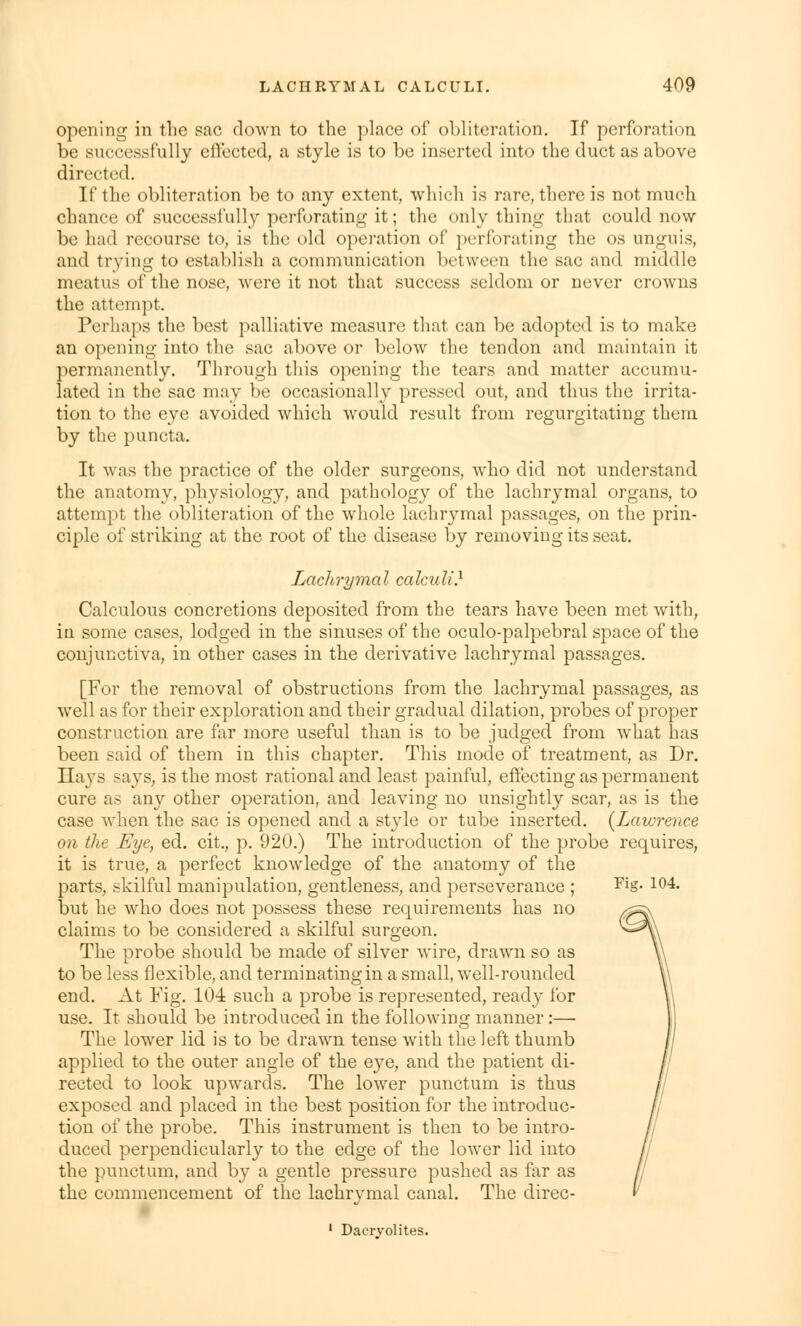 opening in the sac down to the place of obliteration. If perforation be successfully effected, a style is to be inserted into the duct as above directed. If the obliteration be to any extent, which is rare, there is not much chance of suceessfully perforating it; the only thing that could now be had recourse to, is the old operation of perforating the os unguis, and trying to establish a communication between the sac and middle meatus of the nose, were it not that success seldom or never crowns the attempt. Perhaps the best palliative measure that can be adopted is to make an opening into the sac above or below the tendon and maintain it permanently. Through this opening the tears and matter accumu- lated in the sac may be occasionally pressed out, and thus the irrita- tion to the eye avoided which would result from regurgitating them by the puncta. It was the practice of the older surgeons, who did not understand the anatomy, physiology, and pathology of the lachrymal organs, to attempt the obliteration of the whole lachrymal passages, on the prin- ciple of striking at the root of the disease by removing its seat. Lachrymal calculi.1 Calculous concretions deposited from the tears have been met with, in some cases, lodged in the sinuses of the oculo-palpebral space of the conjunctiva, in other cases in the derivative lachrymal passages. [For the removal of obstructions from the lachrymal passages, as well as for their exploration and their gradual dilation, probes of proper construction are far more useful than is to be judged from what has been said of them in this chapter. This mode of treatment, as Dr. Hays says, is the most rational and least painful, effecting as permanent cure as any other operation, and leaving no unsightly scar, as is the case when the sac is opened and a style or tube inserted. (Laurence on the Eye, ed. cit., p. 920.) The introduction of the probe requires, it is true, a perfect knowledge of the anatomy of the parts, skilful manipulation, gentleness, and perseverance ; Fis- 104« but he who does not possess these requirements has no claims to be considered a skilful surgeon. The probe should be made of silver wire, drawn so as to be less flexible, and terminating in a small, well-rounded end. At Fig. 104 such a probe is represented, ready for use. It should be introduced in the following manner:— The lower lid is to be drawn tense with the left thumb applied to the outer angle of the eye, and the patient di- rected to look upwards. The lower punctum is thus exposed and placed in the best position for the introduc- tion of the probe. This instrument is then to be intro- duced perpendicularly to the edge of the lower lid into the punctum, and by a gentle pressure pushed as far as the commencement of the lachrymal canal. The direc- 1 Dacrvolites.