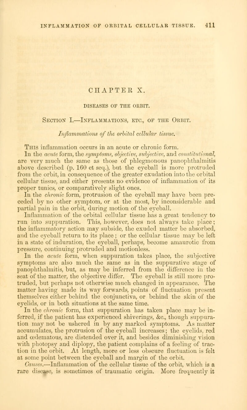 CHAPTEE X. DISEASES OF THE ORBIT. Section I.—Inflammations, etc., of tiie Orbit. Inflammations of the orbital cellular tissue. Tins inflammation occurs in an acute or chronic form. In the acute form, the symptoms, objective, subjective, and constitutional, are very much the same as those of phlegmonous panophthalmitis above described (p. 160 et seq.), but the eyeball is more protruded from the orbit, in consequence of the greater exudation into the orbital cellular tissue, and either presents no evidence of inflammation of its proper tunics, or comparatively slight ones. In the chronic form, protrusion of the eyeball may have been pre- ceded by no other symptom, or at the most, by inconsiderable and partial pain in the orbit, during motion of the eyeball. Inflammation of the orbital cellular tissue has a great tendency to run into suppuration. This, however, does not always take place; the inflammatory action may subside, the exuded matter be absorbed, and the eyeball return to its place; or the cellular tissue may be left in a state of induration, the eyeball, perhaps, become amaurotic from pressure, continuing protruded and motionless. In the acute form, when suppuration takes place, the subjective symptoms are also much the same as in the suppurative stage of panophthalmitis, but, as may be inferred from the difference in the seat of the matter, the objective differ. The eyeball is still more pro- truded, but perhaps not otherwise much changed in appearance. The matter having made its way forwards, points of fluctuation present themselves either behind the conjunctiva, or behind the skin of the eyelids, or in both situations at the same time. In the chronic form, that suppuration has taken place may be in- ferred, if the patient has experienced shiverings, &c, though suppura- tion may not be ushered in by any marked symptoms. As matter accumulates, the protrusion of the eyeball increases; the eyelids, red and cedematous, are distended over it, and besides diminishing vision with photopsy and diplopy, the patient complains of a feeling of trac- tion in the orbit. At length, more or less obscure fluctuation is felt at some point between the eyeball and margin of the orbit. Causes.—Inflammation of the cellular tissue of the orbit, which is a rare disease, is sometimes of traumatic origin. More frequently it