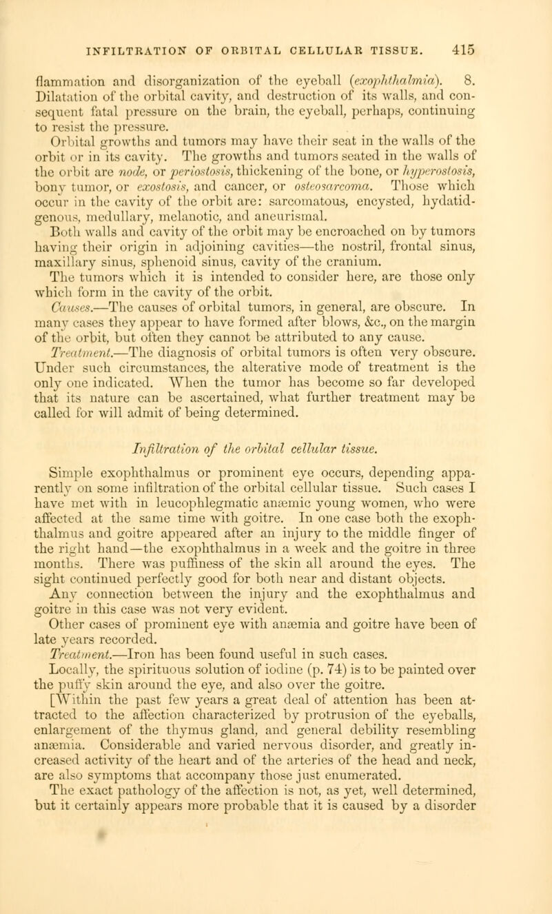 flammation and disorganization of the eyeball (exophthalmia). 8. Dilatation of the orbital cavity, and destruction of its walls, and con- sequent fatal pressure on the brain, the eyeball, perhaps, continuing to resist the pressure. Orbital growths and tumors may have their seat in the walls of the orbit or in its cavity. The growths and tumors seated in the walls of the orbit are node, or periostosis, thickening of the bone, or hyperostosis, bony tumor, or exostosis, and cancer, or osteosarcoma. Those which occur in the cavity of the orbit are: sarcomatous, encysted, hydatid- genous, medullary, melanotic, and aneurismal. Both walls and cavity of the orbit may be encroached on by tumors having their origin in adjoining cavities—the nostril, frontal sinus, maxillary sinus, sphenoid sinus, cavity of the cranium. The tumors which it is intended to consider here, are those only which form in the cavity of the orbit. Causes.—The causes of orbital tumors, in general, are obscure. In many cases they appear to have formed after blows, &c., on the margin of the orbit, but often they cannot be attributed to any cause. Treatment.—The diagnosis of orbital tumors is often very obscure. Under such circumstances, the alterative mode of treatment is the only one indicated. When the tumor has become so far developed that its nature can be ascertained, what further treatment may be called for will admit of being determined. Infiltration of the orbital cellular tissue. Simple exophthalmos or prominent eye occurs, depending appa- rently on some infiltration of the orbital cellular tissue. Such cases I have met with in leucophlegmatic anaemic young women, who were affected at the same time with goitre. In one case both the exoph- thalmus and goitre appeared after an injury to the middle finger of the right hand—the exophthalmus in a week and the goitre in three months. There was puffmess of the skin all around the eyes. The sight continued perfectly good for both near and distant objects. Any connection between the injury and the exophthalmus and goitre in this case was not very evident. Other cases of prominent eye with anaemia and goitre have been of late years recorded. Treatment.—Iron has been found useful in such cases. Locally, the spirituous solution of iodine (p. 74) is to be painted over the puffy skin around the eye, and also over the goitre. [Within the past few years a great deal of attention has been at- tracted to the affection characterized by protrusion of the eyeballs, enlargement of the thymus gland, and general debility resembling anaemia. Considerable and varied nervous disorder, and greatly in- creased activity of the heart and of the arteries of the head and neck, are also symptoms that accompany those just enumerated. The exact pathology of the affection is not, as yet, well determined, but it certainly appears more probable that it is caused by a disorder