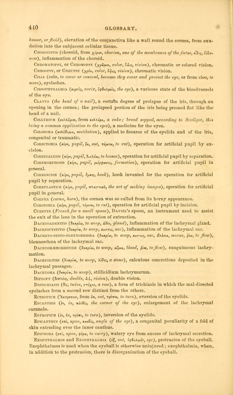 humor, or fluid), elevation of the conjunctiva like a wall round the cornea, from exu- dation into the subjacent cellular tissue. Choroiditis (choroid, from ^opim, chorion, one of the membranes of the foetus, s&of, like- ness'), inflammation of the choroid. Chkomatopsy, or Chkomopsy (%p£>y.a, color, oj-ij, vision), chromatic or colored vision. Chkoopsy, or Chrupsy (xpoa, color, J^ij, vision), chromatic vision. Cilia (celo, to cover or conceal, because they cover and protect the eye, or from cieo, to move), eyelashes. Cirsophthalmia (xipsroj, varix, l<p9a\po;, the eye), a varicose state of the bloodvessels of the eye. Clavus (the head of a nail), a certain degree of prolapse of the iris, through an opening in the cornea; the prolapsed portion of the iris being pressed fiat like the head of a nail. Collyrium (xoxxifxov, from xoWvpa, a cake; bread sopped, according to Scaliger, this being a common application to the eyes), a medicine for the eyes. Coloboma (x.o\i8cy.a, mutilation), applied to fissures of the eyelids and of the iris, congenital or traumatic. Corectomia (xopn, pupil, ik, out, -rifxvtu, to cut), operation for artificial pupil by ex- cision. Coredialysis (xo'fm, pupil, JiaXua;, to loosen), operation for artificial pupil by separation. Coremorpuosis (xipn, pupil, jUufxf>axrif, formation), operation for artificial pupil in general. Coreoncion (xopn, pupil, oyxo;, hook), hook invented for the operation for artificial pupil by separation. Coreplastice (xopn, pupil, -rrXao-nxn, the art of making i7nages), operation for artificial pupil in general. Cornea (cornu, horn), the cornea was so called from its horny appearance. Corotomia (no?*, pupil, rifxvw, to cut), operation for artificial pupil by incision. Curette (French for a small spoon), Daviel's spoon, an instrument used to assist the exit of the lens in the operation of extraction. Dacryoadenitis (Jaxpui), to weep, ctthv, gland), inflammation of the lachrymal gland. Dacryocystitis ($axpvt», to weep, xu^-tic, sac), inflammation of the lachrymal sac. DACHRYO-SYSTO-BLENNORRHCiA (tiaxputa, to weep, xt/3-ri?, Sac, Sxlvva, milCUS, fi<», to flow), blennorrhea of the lachrymal sac. Dacryoh^emorrhysis C&xxpvai, to weep, atfA.a, blood, pits, to flow), sanguineous lachry- mation. Dacryolites C&axpvte, to weep, XiSof, a stone), calculous concretions deposited in the lachrymal passages. Dacryoma (Jaxptlai, to weep), stillicidium lachrymarum. Diplopy (JjwXo'of, double, £%f., vision), double vision. Distichiasis (£?, twice, nixo;, a row), a form of trichiasis in which the mal-directed eyelashes form a second row distinct from the others. Ectropium ('Exrpinriov, from \x, out, rp'nrto, to turn), eversion of the eyelids. Excantiiis (ev, in, xavfloj, the corner of the eye), enlargement of the lachrymal caruncle. Entropipm (iv, in, rpimo, to turn), inversion of the eyelids. Epicanthus (ml, upon, xavSoc, angle of the eye), a congenital peculiarity of a fold of skin extending over the inner canthus. Epiimiora (e7ri, upon, $ipa>, to carry), watery eye from excess of lachrymal secretion. Exophthalmos and Exophthalmia (s£, out, o^daXfxcc, eye), protrusion of the eyeball. Exophthalmos is used when the eyeball is otherwise uninjured ; exophthalmia, when, in addition to the protrusion, there is disorganization of the eyeball.