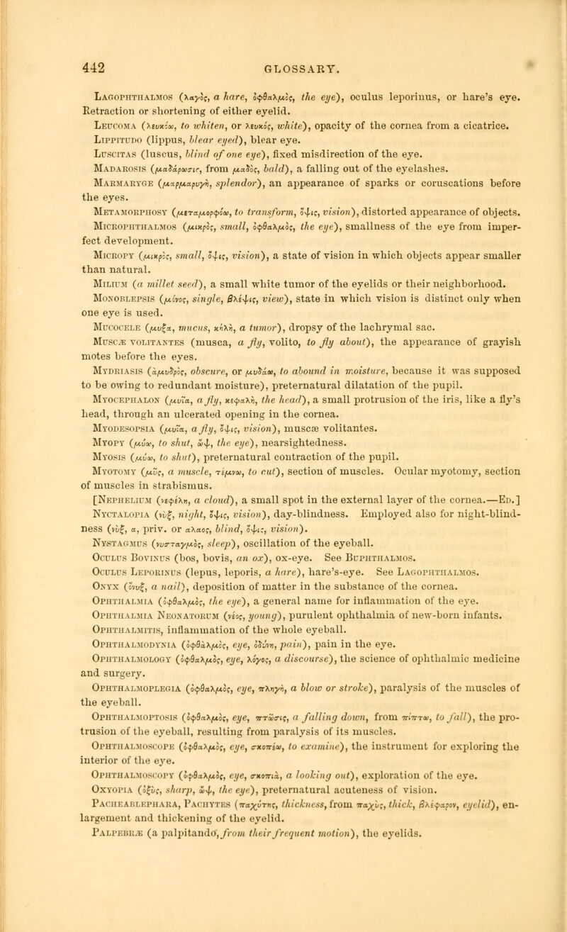 Lagopiithalmos (xaj/of, a hare, o^flaX^J?, the eye), oculus leporiuus, or hare's eye. Retraction or shortening of either eyelid. Leucoma (xedxmh, to whiten, or xevx.ii;, white), opacity of the cornea from a cicatrice. Lippitupo (lippus, blear eyed), blear eye. Luscitas (luscus, blind of one eye), fixed misdirection of the eye. Madarosis (fjiaXapws-ic, from juaJo?, bald), a falling out of the eyelashes. Marmaryge (fAxp/uapvyh, splendor), an appearance of sparks or coruscations before the eyes. Metamokpiiosy (fxerafji.op'potu, to transform, ?4.ic, vision), distorted appearance of objects. Microphthalmos (fAixpo;, small, o<p8aX/n.o;, the eye), smallness of the eye from imper- fect development. Micropy (fxixpk, small, J^i;, vision), a state of vision in which objects appear smaller than natural. Milium (a millet seed), a small white tumor of the eyelids or their neighborhood. Monoblepsis (/uo'vof, single, £xs^if, view), state in which vision is distinct only when one eye is used. Mucocele (fAvga, mucus, x«xii, a tumor), dropsy of the lachrymal sac. Muscra volitantes (musca, a fly, volito, to fly about), the appearance of grayish motes before the eyes. Mydriasis (a/Avtyot;, obscure, or fAvSaw, to abound in moisture, because it was supposed to be owing to redundant moisture), preternatural dilatation of the pupil. Myocephalon ({Av~a, a fly, xe<pa\h, the head), a small protrusion of the iris, like a fly's head, through an ulcerated opening in the cornea. MYODEsorsiA (fAv~a, a fly, o^k, vision), muscse volitantes. Myopy (fAvor, to shut, aixj,, the eye), nearsightedness. Myosis (fAvtu, to shut), preternatural contraction of the pupil. Myotomy (/avc, a muscle, -refxyiu, to cut), section of muscles. Ocular myotomy, section of muscles in strabismus. [Nephelium (vs<f>sXn, a cloud), a small spot in the external layer of the cornea.—Ed.] Nyctalopia (vi>£, night, o^-i?, vision), day-blindness. Employed also for night-blind- ness (v£/£, a, priv. or a\ao;, blind, $4-i;, vision). Nystagmus (no-ray/Ao;, sleep), oscillation of the eyeball. Oculus Bovinus (bos, bovis, an ox), ox-eye. See Buphthalmos. Oculus Leporinus (lepus, leporis, a hare), hare's-eye. See Lagophtiialmos. Onyx (ovu£, a nail), deposition of matter in the substance of the cornea. Ophthalmia (o^flaX^o;, the eye), a general name for inflammation of the eye. Ophthalmia Neonatorum (veo?, young), purulent ophthalmia of new-born infants. Ophthalmitis, inflammation of the whole eyeball. Ophthalmodynia (o<p8*\fAo<;, eye, Hum, pain), pain in the eye. Ophthalmology (o^flaX^oj, eye, Xo'j/o?, a discourse), the science of ophthalmic medicine and surgery. Ophthalmoplegia (o^SaX^uof, eye, itXriyh, a blow or stroke), paralysis of the muscles of the eyeball. Ophthalmoptosis (^QaXfAo;, eye, ottwij, a falling down, from Trima, to fall), the pro- trusion of the eyeball, resulting from paralysis of its muscles. Ophthalmoscope (offlaXjuof, eye, ««('», to examine), the instrument for exploring the interior of the eye. Ophthalmoscopy (o^flaXjUof, eye, o-wrrik, a looking out), exploration of the eye. Oxyopia (ofuc, sharp, £)4>, the eye), preternatural acuteness of vision. PACHEABLEPHARA, Pachytes (7ra^uTnf, thickness, from na^l;, thick, 8\i<papov, eyelid), en- largement and thickening of the eyelid. Palpebejb (a palpitando, from their frequent motion), the eyelids.