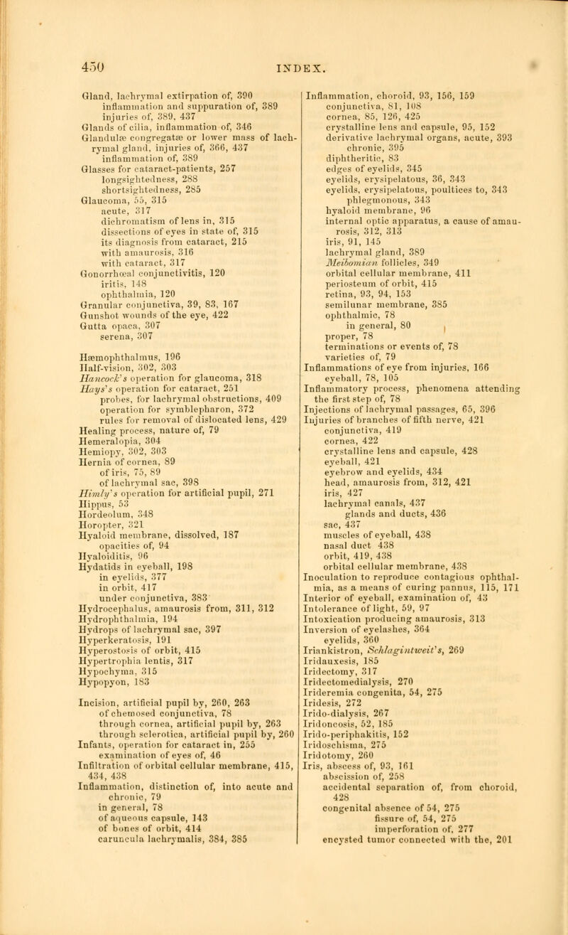 Gland, lachrymal extirpation of, 390 inflammation and suppuration of, 389 injuries of, 389. 437 Glands of cilia, inflammation of, 346 Glandulee congregatffl or lower mass of lach- rymal gland, injuries of, 366, 437 inflammation of, 389 Glasses for cataract-patients, 257 longsightedness, 28S shortsightedness, 285 Glaucoma, 55, 315 acute, 317 dichromatism of lens in, 315 dissections of eyes in state of, 315 its diagnosis from cataract, 215 with amaurosis. 316 with cataract, 317 Gonorrhoea! conjunctivitis, 120 iritis, 148 ophthalmia, 120 Granular conjunctiva, 39, 83, 167 Gunshot wounds of the eye, 422 Gutta opaca, 307 serena, 307 Hsemophthalmus, 196 Half-vision, 302, 303 Hancock's operation for glaucoma, 318 Hays's operation for cataract. 251 probes, for lachrymal obstructions, 409 operation for symblepharon, 372 rules for removal of dislocated lens, 429 Healing process, nature of, 79 Hemeralopia, 304 Hemiopy, 302, 303 Hernia of cornea, 89 of iris, 75, 89 of lachrymal sac, 398 Himh/s operation for artificial pupil, 271 Hippus, 53 Hordeolum, 348 Horopter, 321 Hyaloid membrane, dissolved, 187 opacities of, 94 Hyaloiditis, 96 Hydatids in eyeball, 198 in eyelids, 377 in orbit, 417 under conjunctiva, 383 Hydrocephalus, amaurosis from, 311, 312 Hydrophthahnia, 194 Hydrops of lachrymal sac, 397 Hyperkeratosis, 191 Hyperostosis of orbit, 415 Hypertrophia lentis, 317 Hypochyma. 315 Hypopyon, 183 Incision, artificial pupil by, 260, 263 of chemosed conjunctiva, 78 through cornea, artificial pupil by, 263 through sclerotica, artificial pupil by, 260 Infants, operation for cataract in, 255 examination of eyes of, 46 Infiltration of orbital cellular membrane, 415, 434, 438 Inflammation, distinction of, into acute and chronic, 79 in genernl, 78 of aqueous capsule, 143 of bones of orbit, 414 caruncula lachrymalis, 384, 385 Inflammation, choroid, 93, 156, 159 conjunctiva, 81, 108 cornea, 85, 126, 425 crystalline lens and capsule, 95, 152 derivative lachrymal organs, acute, 393 chronic, 395 diphtheritic, 83 edges of eyelids, 345 eyelids, erysipelatous, 36, 343 eyelids, erysipelatous, poultices to, 343 phlegmonous, 343 hyaloid membrane, 96 internal optic apparatus, a cause of amau- rosis, 312, 313 iris, 91, 145 lachrymal gland, 389 Meibomian follicles, 349 orbital cellular membrane, 411 periosteum of orbit, 415 retina, 93, 94, 153 semilunar membrane, 385 ophthalmic, 78 in general, 80 proper, 78 terminations or events of, 78 varieties of, 79 Inflammations of eye from injuries, 166 eyeball, 78, 105 Inflammatory process, phenomena attending the first step of, 78 Injections of lachrymal passages, 65, 396 Injuries of branches of fifth nerve, 421 conjunctiva, 419 cornea, 422 cr3Tstalline lens and capsule, 428 eyeball, 421 eyebrow and eyelids, 434 head, amaurosis from, 312, 421 iris, 427 lachrymal canals, 437 glands and ducts, 436 sac, 437 muscles of eyeball, 438 nasal duct 438 orbit, 419, 438 orbital cellular membrane, 438 Inoculation to reproduce contagious ophthal- mia, as a means of curing pannus, 115, 171 Interior of eyeball, examination of, 43 Intolerance of light, 59, 97 Intoxication producing amaurosis, 313 Inversion of eyelashes, 364 eyelids, 360 Iriankistron, Schlagintweit''s, 269 Iridauxesis, 185 Iridectomy, 317 Iridectomedialysis, 270 Irideremia congenita, 54, 275 Iridesis, 272 Irido-dialysis, 267 Iridoncosis, 52, 185 Irido-periphakitis, 152 Iridoschisma, 275 Iridotomy, 260 Iris, abscess of, 93, 161 abscission of, 25S accidental separation of, from choroid, 428 Congenital absence of 54, 275 fissure of, 54, 275 imperforation of, 277 encysted tumor connected with the, 201