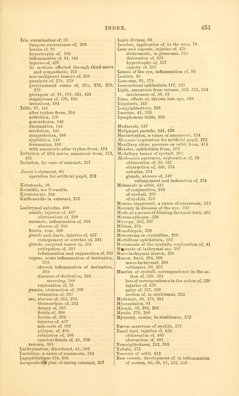 Iris, examination of, 51 fungous excrescence of, 200 hernia of, 91 hypertrophy of, 185 inflammation of, 91, 145 injuries of, 427 its motions effected through third nerve and sympathetic, 279 non-malignant tumors of, 203 paralysis of, 278, 279 preternatural states of, 275, 270, 278, 279 prolapsus of, 91, 176, 423, 424 staphyloma of, 176, 185 tremulous, 194 Iritis, 91, 145 after typhus fever, 164 arthritiea, 150 gonorrhoioa, 148 rheumatica, 145 scrofulosa, 145 sympathetica, 166 syphilitica, 148 traumatica, 166 with amaurosis after typhus fever, 164 Irritation of fifth nerve, amaurosis from, 312, 421 Isolation, for cure of cataract, 257 Janin's ointment, 68 operation for artificial pupil, 262 Keratoeele, 89 Keratitis, see Corneitis. Keratonyxis, 244 Knife-needle in cataract, 252 Lachrymal calculus, 409 canals, injuries of, 437 obstructions of. 399 caruncle, inflammation of, 385 abscess of, 385 fistula, true, 390 glands and duets, injuries of, 437 enlargement or scirrhus of, 391 glands, encysted tumor in, 391 extirpation of, 391 inflammation and suppuration of, 389 organs, acute inflammation of derivative, 393 chronic inflammation of derivative, 395 diseases of derivative, 391 secreting, 3S8 exploration of, 39 puncta, obstruction of, 399 relaxation of, 397 sac, abscess of, 392, 294 blennorrhoea of, 392 dropsy of, 397 fistula of, 398 hernia of, 398 injuries of, 437 mucocele of. 397 polypus of, 405 relaxation of, 398 spurious fistula of, 41, 398 xeroma, 391 Lachrymation, disordered, 41, 389 Lactation, a cause of amaurosis, 314 Lagophthalmus 354, 366 Langenbeclfs plan of curing cataract, 257 Lapis divinus, 66 Leeches, application of, to the eyes, 70 Lens and capsule, injuries of, 428 dichromatic, in glaucoma, 315 dislocation of, 129 hypertrophy of, 317 opacity of, 21 I Lenses of the eye, inflammation of, 95 Lentitis, 95 Leucoma, 91, 175 Leucorrhceal ophthalmia 117, 122 Light, amaurosis from intense, 312, 313, 314 intolerance of, 59, 97 Lime, effects of, thrown into eye, 420 Lippitudo, 345 Longsightedness, 286 Luscitas, 41, 329 Lymphoncus iridis, 185 Madarosis, 347 Malignant pustule, 344, 436 Masturbation, a cause of amaurosis, 314 M/nnioir's operation for artificial pupil, 262 Maxillary sinus, pressure on orbit from, 415 Measles, ophthalmia from, 162 Medullary tumor of eyeball. 203 Meibomian apertures, exploration of, 38 obliteration of, 38, 347 obstruction of, 348, 374 calculus, 374 glands, abscess of, 349 enlargement and induration of, 374 Melanosis in orbit, 415 of conjunctiva, 378 of eyeball, 207 of eyelids, 378 Menses suppressed, a cause of amaurosis, 313 Mercury in diseases of the eye, 102 Mesh, as a means of dilating the nasal duct, 405 Metamorphopsv, 328 Micropy, 303, 307 Milium, 375 Monoblepsis, 328 Monostoma in crystalline, 200 Morbillous ophthalmia, 162 Movements of the eyeballs, exploration of, 41 Mucocele of lachrymal sac, 397 Muco-lachrymal muscae, 298 Muscre, fixed, 294, 306 muco-lachrvmal, 298 volitantes, 60, 293 Muscles of eyeball, correspondence in the ac- tion of, 320, 324 loss of correspondence in the action of, 329 injuries of, 438 palsy of, 337. 339 section of, in strabismus, 332 Mydriasis, 59, 278, 281 Myocephalon, 91 Myopia, 59, 282, 283 Myosis, 278, 280 Myotomy, ocular, in strabismus, 332 Naevus maternus of eyelids, 377 Nasal duct, injuries of, 438 obliteration of, 405 obstruction of, 401 Nearsightedness, 2S2, 283 Nebula, 174 Necrosis of orbit, 412 New vessels, development of. in inflammation of cornea, 85, 86, 87, 132, 150