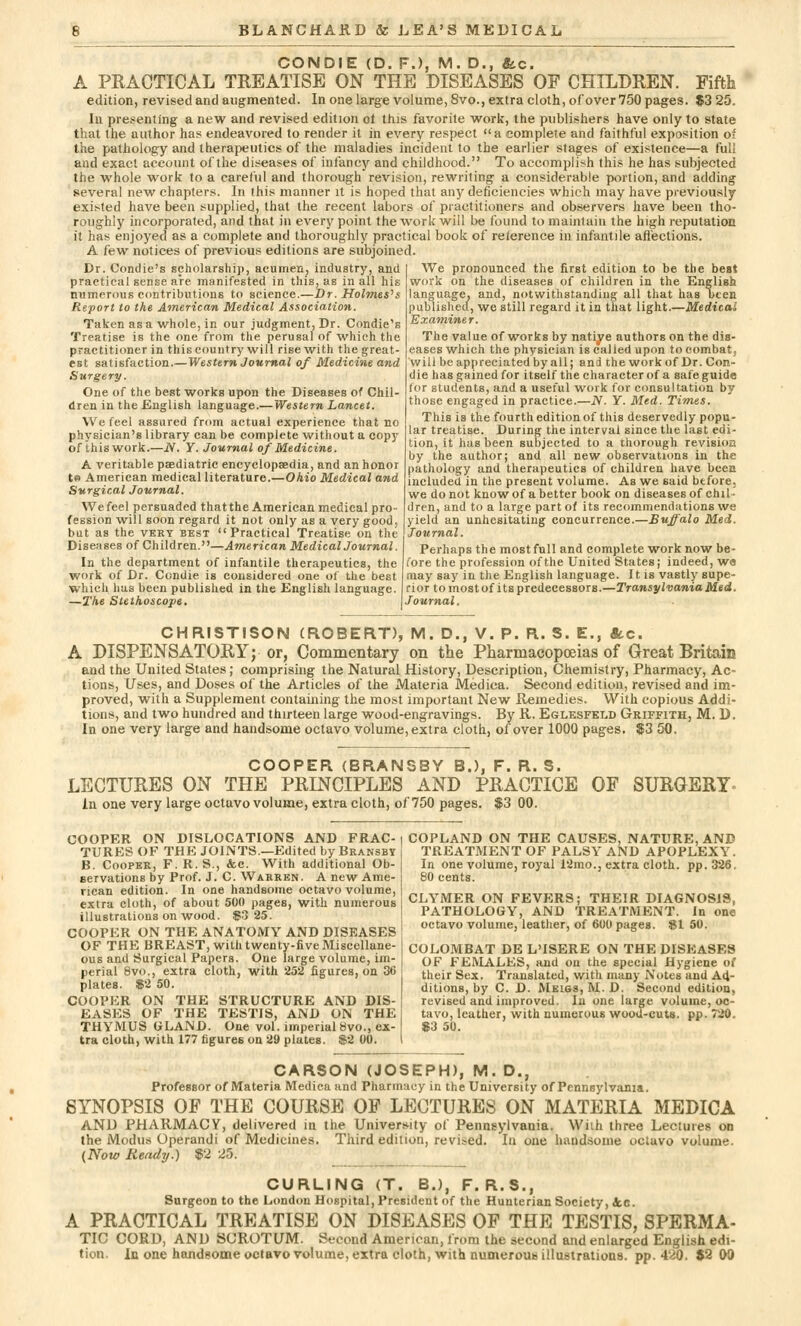 CONDIE (D. FJ, M. D., &c. A PRACTICAL TREATISE ON THE DISEASES OP CHILDREN. Fifth edition, revised and augmented. In one large volume, 8vo., extra cloth, of over 750 pages. $3 25. In presenting a new and revised edition of this favorite work, the publishers have only to state that the author has endeavored to render it in every respect a complete and faithful exposition of the pathology and therapeutics of the maladies incident to the earlier stages of existence—a full and exact account of the diseases of infancy and childhood. To accomplish this he has subjected the whole work to a careful and thorough revision, rewriting a considerable portion, and adding several new chapters. In this manner it is hoped that any deficiencies which may have previously existed have been supplied, that the recent labors of practitioners and observers have been tho- roughly incorporated, and that in every point the work will be found to maintain the high reputation it has enjoyed as a complete and thoroughly practical book of reference in infantile affections. A faw notices of previous editions are subjoined. Dr. Condie's scholarship, acumen; industry, and I We pronounced the first edition to be the best practical sense are manifested in this, as in all his work on the diseases of children in the English numerous contributions to science.—Dr. Holmes's Report to the American Medical Association. Taken as a whole, in our judgment, Dr. Condie's Treatise is the one from the perusal of which the practitioner in this country will rise with the great- est satisfaction.—Western Journal of Medicine and Surgery. One of the best works upon the Diseases of Chil- dren in the English language.—Western Lancet. We feel assured from actual experience that no physician's library can be complete without a copy of thiswork.—N. Y. Journal of Medicine. A veritable paediatric encyclopaedia, and an honor te American medical literature.—Ohio Medical and Surgical Journal, We feel persuaded that the American medical pro- fession will soon regard it not only as a very good, but as the very best Practical Treatise on the Diseases of Children.—American MedicalJournal. In the department of infantile therapeutics, the language, and, notwithstanding all that has uten published, we still regard it in that light.—Medicai Examiner. The value of works by natiye authors on the dis- eases which the physician is called upon to combat, will be appreciated by all; and the work of Dr. Con- die has gained for itself the character of a safeguida tor students, and a useful work for consultation by those engaged in practice.—N. Y. Med. Times. This is the fourth edition of this deservedly popu- lar treatise. During the interval since the last edi- tion, it has been subjected to a thorough revision by the author; and all new observations in the pathology and therapeutics of children have been included in the present volume. As we said btfore. we do not know of a better book on diseases of chil- dren, and to a large part of its recommendations we yield an unhesitating concurrence.—Buffalo Med. Journal. Perhaps the most full and complete work now be- fore the profession of the United States; indeed, w<s work of Dr. Condie is considered one of the best may say in the English language. It is vastly supe- which has been published in the English language, rior to most of its predecessors.—Transylvania Med. —The Stethoscope. \ Journal. CHRISTISON (ROBERT), M. D., V. P. R. S. E., «tc. A DISPENSATORY; or, Commentary on the Pharmacopoeias of Great Britain and the United States; comprising the Natural History, Description, Chemistry, Pharmacy, Ac- tions, Uses, and Doses of the Articles of the Materia Medica. Second edition, revised and im- proved, with a Supplement containing the most important New Remedies. With copious Addi- tions, and two hundred and thirteen large wood-engravings. By R. Eglesfeld Griffith, M. D. In one very large and handsome octavo volume, extra cloth, of over 1000 pages. $3 50. COOPER (BRANS8Y B.), F. R. S. LECTURES ON THE PRINCIPLES AND PRACTICE OF SURGERY- JSUTUltimo UJN X±iJJi ±'±tUNUlJb'liI^» AiNU JfltAU'l In one very large octavo volume, extra cloth, of 750 pages. $3 00. COOPER ON DISLOCATIONS AND FRAC- TURES OF THE JOINTS.—Edited by Bransby B. Cooper, F. R. S., &c. With additional Ob- servations by Prof. J. C. Warren. A new Ame- rican edition. In one handsome octavo volume, extra cloth, of about 500 pages, with numerous illustrations on wood. $3 25. COOPER ON THE ANATOMY AND DISEASES OF THE BREAST, with twenty-five Miscellane- ous and Surgical Papers. One large volume, im- perial 8vo., extra cloth, with 252 figures, on 36 plates. $2 50. COOPER ON THE STRUCTURE AND DIS- EASES OF THE TESTIS, AND ON THE THYMUS GLAND. One vol. imperial 8vo., ex- tra cloth, with 177 figures on 29 plates. $2 00. COPLAND ON THE CAUSES, NATURE, AND TREATMENT OF PALSY AND APOPLEXY. In one volume, royal 12mo., extra cloth, pp.326. 80 cents. CLYMER ON FEVERS; THEIR DIAGNOSIS, PATHOLOGY, AND TREATMENT. In one octavo volume, leather, of 600 pages. $1 50. COLOMBAT DE L'ISERE ON THE DISEASES OF FEMALES, and on the special Hygiene of their Sex. Translated, with many Notes and A4- ditions, by C. D. Meigs, M. D. Second edition, revised and improved. In one large volume, oc- tavo, leather, with numerous wood-cuts. pp. 720. 83 50. CARSON (JOSEPH), M. D., Professor of Materia Medica and Pharmacy in the University of Pennsylvania. SYNOPSIS OF THE COURSE OF LECTURES ON MATERIA MEDICA AND PHARMACY, delivered in the University of Pennsylvania. Willi three Lectures on the Modus Operandi of Medicines. Third edition, revised. In one handsome octavo volume. {Now Ready.) $2 25. CURLING (T. B.), F. R.S., Surgeon to the London Hospital, President of the Hunterian Society, iic. A PRACTICAL TREATISE ON DISEASES OF THE TESTIS, SPERMA- TIC CORD, AND SCROTUM. Second American, from the second and enlarged English edi- tion. In one handsome octavo volume, extra cloth, with numerous illustrations, pp. 420. $2 00