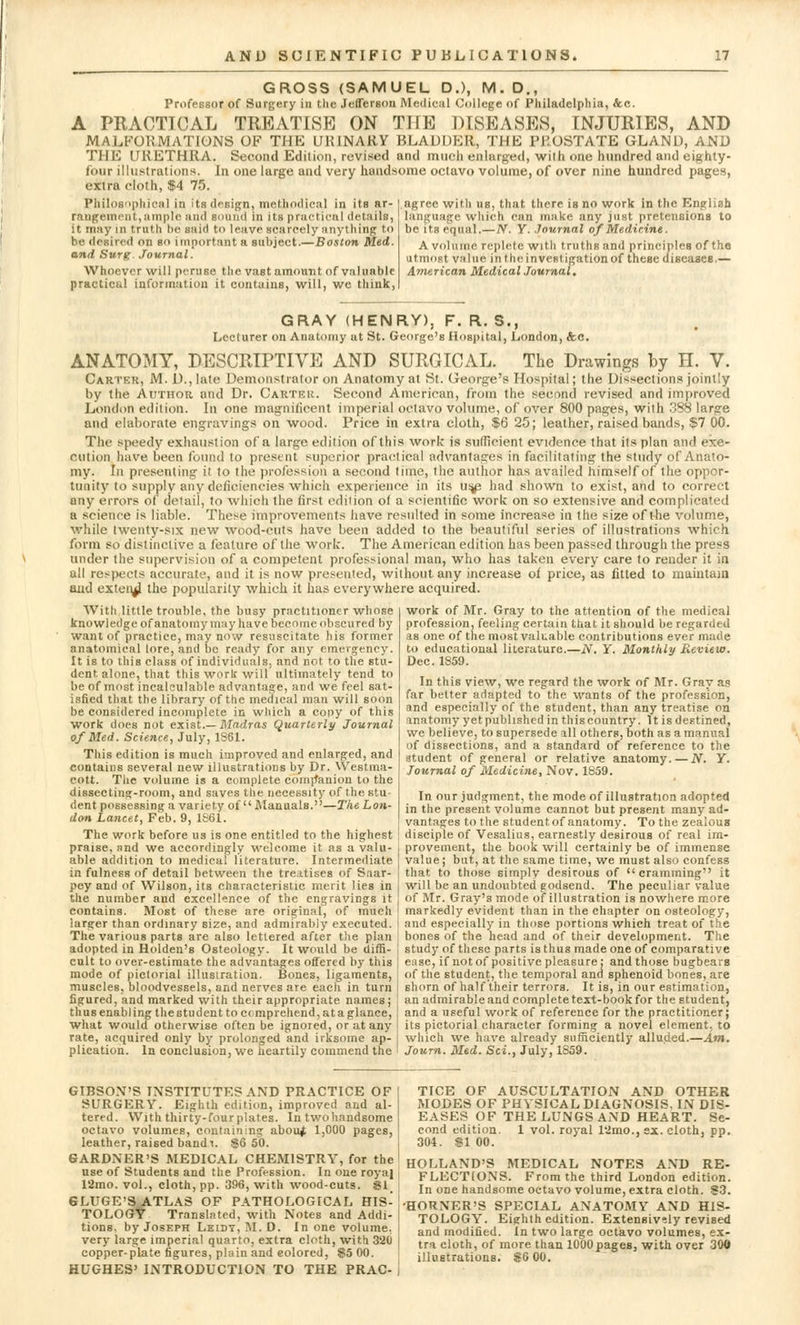 GROSS (SAMUEL D.), M. D., Professor of Surgery in the Jefferson Medical College of Philadelphia, &c. A PRACTICAL TREATISE ON THE DISEASES, INJURIES, AND MALFORMATIONS OF THE UK1NARY BLADDER, THE PROSTATE GLAND, AND THE URETHRA. Second Edition, revised and much enlarged, wilh one hundred and eighty- four illustrations. In one large and very handsome octavo volume, of over nine hundred pages, extra cloth, $4 75. Philosophical in its design, methodical in its ar- rangement,ample and sound in its practical details, it may in truth be said to leave scarcely anything to be desired on so i mportant a subject.—Boston Med. and Surg. Journal. Whoever will peruse the vast amount of valuable practical information it contains, will, we think, agree with us, that there is no work in the English language which can make any just pretensions to be its equal.—N. Y. Journal of Medicine. A volume replete with truths and principles of the utmost value in the investigation of these diseases.— American Medical Journal. GRAY (HENRY), F. R. S., Lecturer on Anatomy at St. George's Hospital, London, &c. ANATOMY, DESCRIPTIVE AND SURGICAL. The Drawings by H. V. Carter, M. D., late Demonstrator on Anatomy at St. Oeorge's Hospital; the Dissections jointly by the Author and Dr. Carter. Second American, from the second revised and improved London edition. In one magnificent imperial octavo volume, of over 800 pages, with 388 large and elaborate engravings on wood. Price in extra cloth, $6 25; leather, raised bands, $7 00. The speedy exhaustion of a large edition of this work is sufficient evidence that its plan and exe- cution have been found to present superior practical advantages in facilitating the study of Anato- my. In presenting it to the profession a second time, the author has availed himself of the oppor- tunity to supply any deficiencies which experience in its us^e had shown to exist, and to correct any errors of detail, to which the first edition of a scientific work on so extensive and complicated a science is liable. These improvements have resulted in some increase in the size of the volume, while twenty-six new wood-cuts have been added to the beautiful series of illustrations which form so distinctive a feature of the work. The American edition has been passed through the press under the supervision of a competent professional man, who has taken every care to render it in all respects accurate, and it is now presented, without any increase of price, as fitted to maintain and extendi the popularity which it has everywhere acquired. With little trouble, the busy practitioner whose knowledge of anatomy may have become obscured by want of practice, may now resuscitate his former anatomical lore, and be ready for any emergency. It is to this class of individuals, and not to the stu- dent, alone, that this work will ultimately tend to be of most incalculable advantage, and we feel sat- isfied that the library of the medical man will soon be considered incomplete in which a cony of this work does not exist.— Madras Quarterly Journal of Med. Science, July, 1861. This edition is much improved and enlarged, and contains several new illustrations by Dr. \Vestma- cott. The volume is a complete companion to the dissecting-room, and saves the necessity of the stu- dent possessing a variety of  Manuals.—The Lon- don Lancet, Feb. 9, 1861. The work before us is one entitled to the highest work of Mr. Gray to the attention of the medical profession, feeling certain that it should be regarded as one of the most valuable contributions ever made to educational literature.—N. Y. Monthly Review. Dec. 1859. In this view, we regard the work of Mr. Gray as far better adapted to the wants of the profession, and especially of the student, than any treatise on anatomy yet published in this country. It is destined, we believe, to supersede ill others, both as a manual of dissections, and a standard of reference to the student of general or relative anatomy. — N. Y. Journal of Medicine, Nov. 1859. In our judgment, the mode of illustration adopted in the present volume cannot but present many ad- vantages to the student, of anatomy. To the zealous disciple of Vesalius, earnestly desirous of real im- praise, and we accordingly welcome it as a valu- I provement, the book will certainly be of immense able addition to medical literature. Intermediate value; but, at the same time, we must also confess in fulness of detail between the treatises of Saar- i that to those simply desirous of cramming it pey and of Wilson, its characteristic merit lies in will be an undoubted godsend. The peculiar value the number and excellence of the engravings it of Mr. Gray's mode of illustration is nowhere more contains. Most of these are original, of much markedly evident than in the chapter on osteology, larger than ordinary size, and admirably executed. I and especially in those portions which treat of the The various parts are also lettered after the plan , bones of the head and of their development. The adopted in Holden's Osteology. It would be diffi- I study of these parts is thus made one of comparative cult to over-estimate the advantages offered by this , e;iae, if not of positive pleasure; and those bugbears mode of pictorial illustration. Bones, ligaments, of the student, the temporal and sphenoid bones, are muscles, bloodvessels, and nerves are each in turn I shorn of half their terrors. It is, in our estimation, figured, and marked with their appropriate names; ! an admirable and complete text-book for the student, thus enabling the student to comprehend, at a glance, ' and a useful work of reference for the practitioner; what would otherwise often be ignored, or at any j its pictorial character forming a novel element, to rate, acquired only by prolonged and irksome ap- which we have already sufficiently alluded.—Am. plication. In conclusion, we heartily commend the Journ. Med. Sci., July, 1S59. GIBSON'S INSTITUTES AND PRACTICE OF SURGERY. Eighth edition, improved and al- tered. With thirty-four plates. In two handsome octavo volumes, containing about 1,000 pages, leather, raised bandi. $6 50. GARDNER'S MEDICAL CHEMISTRY, for the use of Students and the Profession. In one royaj 12mo. vol., cloth, pp. 396, with wood-cuts. $t_ GLUGE'S ATLAS OF PATHOLOGICAL HIS- TOLOGY Translated, with Notes and Addi- tions, by Joseph Leiby, M. D. In one volume, very large imperial quarto, extra cloth, with 320 copper-plate figures, plain and eolored, §5 00. HUGHES' INTRODUCTION TO THE PRAC- TICE OF AUSCULTATION AND OTHER MODES OF PHYSICAL DIAGNOSIS, IN DIS- EASES OF THE LUNGS AND HEART. Se- cond edition. 1 vol. royal l'imo., ex. cloth, pp. 304. $1 00. HOLLAND'S MEDICAL NOTES AND RE- FLECTIONS. From the third London edition. In one handsome octavo volume, extra cloth. S3. •HORNER'S SPECIAL ANATOMY AND HIS- TOLOGY. Eighth edition. Extensively revised and modified. In two large octavo volumes, ex- tra cloth, of more than 1000pages, with over 300 illustrations. $6 00.