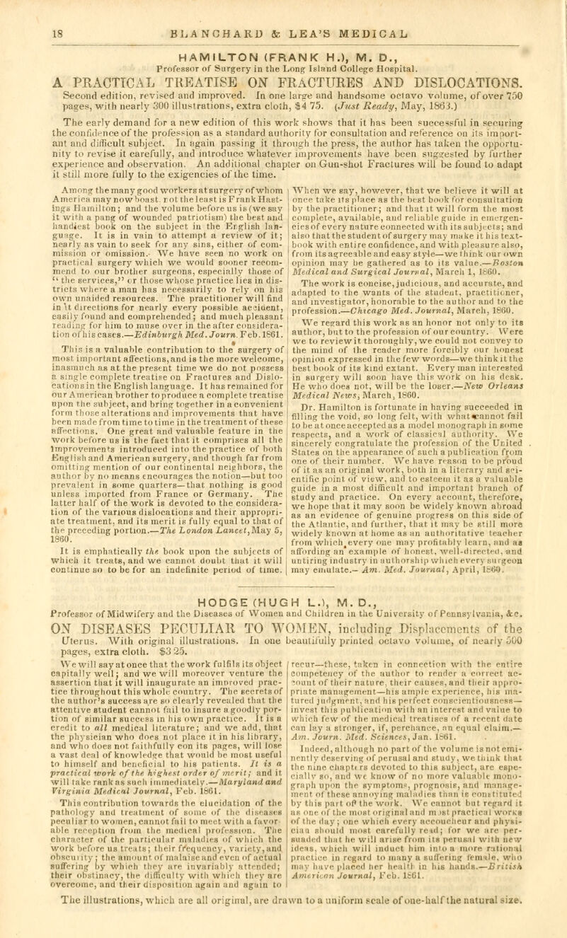 HAMILTON (FRANK H.), M. D., Professor of Surgery in the Long Island College Hospital. A PRACTICAL TREATISE ON FRACTURES AND DISLOCATIONS. Second edition, revised and improved. In one large and handsome octavo volume, of over 750 pages, with nearly 300 illustrations, extra cloih, $4 75. (Just Ready, May, 18o'J.) The early demand for a new edition of this work shows that it has been successful in securing the confidence of the profession as a standard authority for consultation and reference on its import- ant and difficult subject. In again passing it through the press, the author has taken the opportu- nity to revise it carefully, and introduce whatever improvements have been suggested by further experience and observation. An additional chapter on Gun-shot Fractures will be found to adapt it still more fully to the exigencies of the time. Among the many good workers at surgery of whom America may now boast, rot. the least is Frank Hast- ings Hamilton; and the volume before us is (we say it with a pang of wounded patriotism) the best and handiest book on the subject in the English lan- guage. It is in vain to attempt a review of it; nearly as vain to Beek for any sins, either of com- mission or omission.- We have seen no work on practical surgery which we would sooner recom- mend to our brother surgeons, especially those of  the services, cr those whose practice lies in dis- tricts where a man has necessarily to rely on his own unaided resources. The practitioner will find in'it directions for nearly every possible acjiaent, easily found and comprehended ; and much pleasant reading for him to muse over in the after considera- tion of his cases.—Edinburgh Med.Journ.Feb.lS61. This is a valuable contribution to the surgery of most, important affections, and is the more welcome, inasmuch as at the present time we do not possess a single complete treatise on Fractures and Dislo- cation sin the English language. It has remained for our American brother toproduce a complete treatise upon the subject, and bring together in a convenient form those alterations and improvements that have been made from time to time in the treatment of these affections. One great and valuable feature in the work before us is the fact that it comprises all the Improvements introduced into the practice of both English and American surgery, and though far from omitting mention of our continental neighbors, the author by no means encourages the notion—but too prevalent in some quarters—that nothing is good unless imported from France or Germany. The latter half of the work is devoted to the considera- tion of the various dislocations and their appropri- ate treatment, and its merit is fully equal to that of the preceding portion.—The London Lancet,M.a.y 5, 1860. It is emphatically the book upon the subjects of Which it treats, and we cannot doubt that it will continue so to be for an indefinite period of time. When we say, however, that we believe it will at once take its place as the best book for consultation by the practitioner ; and that it will form the most complete, available, and reliable guide in emergen- ciesof every nature connected with itssubjects; and also that the student of surgery may make it his text- book with entire confidence, and with pleasure also, from its agreeable and easy style—we think our own opinion may be gathered as to its value.—Tloslon Medical and Surgical Journal, March 1, I860. The work is concise, judicious, and accurate, and adapted to the wants of the student, practitioner, and investigator, honorable to the author and to the profession.—Chicago Med. Journal, March, 1860. We regard this work as an honor not only to its author, but to the profession of our country. Were we to review it thoroughly, we could not convey to the mind of the reader more forcibly our honest opinion expressed in the few words—we think it the best book of its kind extant. Every man interested in surgery will soon have this work on his desk. He who does not, will be the loser.—New Orleans Medical Newsi March, 1860. Dr. Hamilton is fortunate in having succeeded in filling the void, so long felt, with what«-annot fail tobeatonceacceptedas a model monograph in some respects, and a work of classical authority. We sincerely congratulate the profession of the United States on the appearance of such a publication from one of their number. We have reason to be proud of it as an original work, both in a literary and sci- entific point, of view, and to esteem it as a valuable guiite in a most difficult and important branch of study and practice. On every account, therefore, we hope that it may soon be widely known abroad as an evidence of genuine progress on this side of the Atlantic, and further, that it may he still more widely known at home as an authoritative teacher from which eveTy one may profitably learn, and as affording an example of honest, well-directed, and untiring industry in authorship which every surgeon may emulate.- Am. Med. Journal, April, i860. HODGE (HUGH L.), M. D., Professor of Midwifery and the Diseases of Women and Children in the University of Pennsylvania, &c. ON DISEASES PECULIAR TO WOMEN, including Displacements of the Uterus. With original illustrations. In one beautifully printed octavo volume, of nearly 000 pages, extra cloth. $3 25. We will say at once that the work fulfils its object capitally well: and we will moreover venture the assertion that it will inaugurate an improved prac- tice throughout this whole country. The secrets of the author's success are bo clearly revealed that the attentive Btudent cannot fail to insure a goodly por- tion of similar success in his own practice. It is a credit to all medical literature; and we add. that the physician who does not place it in his library, and who does not faithfully con its pages, will lose a vast deal of knowledge that would be most useful to himself and beneficial to his patients. It is a practical work of the highest order of merit; and it. will take rank as such immediately.—Maryland and Virginia Medical Journal, Feb. 1S61. This contribution towards the elucidation of the pathology and treatment of some of the d peculiar to women, cannot fail to meet with a favor able reception from the medical profession. The character of the particular maladies of which the work before us treats; their frcqucnej , variety,and obscurity : the amount of malaise and even of actual suffering by which they are invariably attended; their obstinacy, the difficulty with which they are overcome, and their disposition again and again to recur—these, taken in connection with the entire competency of the author to render a correct ac- lount of their nature, their causes, and their appro- priate management—his ample experience, his ma- tured judgment, and his perfect conscientiousncsi! — invest this publication with an interest and value to which few of the medical treatises of a recent date can lay a stronger, if, perchance, an equal claim.— Am. Journ. Med. Sciences, Jan. 1861. Indeed, although no part of the volume is not emi- nent |y deserving of perusal and study, we think that the nine chapti rs devoted to this subject, are espe- ciallv so, and wc know of no more valuable mono- graph upon the symptoms, prognosis, and manage- ment ot these annoying maladies than to com : by this part of the work. We cannot but regard it as one of the most original and m >st practical works of the. day ; one which every accoucheur and physi- ciao should most carefully re*d ; tor w>- are per- suaded that he will arise from its perusal with new ideas, which will induct him into a more rational practice in regard to many a suffering female, who may have placed her health in his hands.—British Ami linn Journal, Feb. 1661, The illustrations, which are all original, ure drawn to a uniform scale of one-half the natural size.