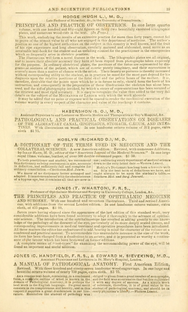 HODGE (HUGH LJ, M. D., Lata Professor of Midwifery, &<•. In tin- University of Pennsylvania. PRINCIPLES AND I'KAf'TICE OF OBSTETRICS. In one large quarto volume, with one hundred and fifty-eight figures on thirty-two beautifully executed lithographic plates, and numerous wood-cuts in the text. (In Press.) This work, embodying the results of an extensive practice for more than forty year*, cannot fail to prove of the ntmosl value to all who are engaged in this department ofmedicine. The author's position as one of the highesl authorities on the subjeel in this country is well known, and the fruit of his ripe experience and long observation, carefully matured and elaborated, must serve a< an invaluable text-book for the student and an unfailing counsel for the practitioner in the emergencies which so frequently arise in obstetric practice. The illustrations will form a novel feature in the work. The lithographic plates are all original, and to insure their absolute accuracy they have all been copied from photographs taken ej pressly lor the purpose. In ordinary obstetrical plates, the positions of the foetus are represented by dia- grams or sections of the patient, which are of course purely imaginary, and their correotne scarcely more than a matter of chance with the artist. Their beauty as pictures is thereby increased without corresponding utility to the student, as in practice he must for the most part depend for Ins diagnosis upon the relative positions ol the fetal skull and the pelvic bones of the mother, it is, therefore, desirable thai the points upon which he is in future to rely, should form the basis of his instruction, and consequently in the preparation of these illustrations the skeleton has alone been used, and the aid of photography invoked, by which a series of representations has been secured of the strictest and most rigid accuracy. It is easy to recognize the value thus added to the very full detai's on the subject of the Mechanism of Labour with which the work abounds It may be added that no pains or expense will be -pared to render the mechanical execution of the volume worthy in every respect of the character and value of the teachings it contains. HABERSHON <S. O.), M. D., Assistant Physician to and Lecturer on Materia Medica and Therapeutics at Guv's Hospital, &C. PATHOLOGICAL AND PRACTICAL OBSERVATIONS ON DISEASES OF THE ALIMENTARY CANAL, OESOPHAGUS, STOMACH, C/ECUM, AND INTES- TINES. With illustrations on wood. In one handsome octavo volume of 312 pages, extra cloth $1 75. HOBLYN (RICHARD D.), M. D. A DICTIONARY OF THE TERMS USED IN MEDICINE AND THE COLLATERAL SCIENCES. A new American edition. Revised, with numerous Additions, by Isaac Hays, M. D., editor of the American Journal of the Medical Sciences. In one large royal 12mo. volume, leather, of over 500 double columned pages. $1 50. To both practitioner and student, we recommend l use ; embracing every department of medical scienco this dictionary as being convenient in size, accurate in definition, and sufficiently full and complete for ordinary consultation.—Charleston Med. Journ. We know of no dictionary better arranged and adapted. Itisnotencumbered with theobsoleteterms of a bygone age, but it contains all that are now in down to the very latest date.—Western Lancet. Hoblyn's Dictionary has long been a favorite with us. It is the best book of definitions we have, and ought always to be upon the student's table.— Southern Med. and Surg. Journal. JONES (T. WHARTON), F. R. S., Professor of Ophthalmic Medicine and Surgery in University College, London, &c. THE PRINCIPLES AND PRACTICE OF OPHTHALMIC MEDICINE AND SURGERY. With one hundred and seventeen illustrations. Third and revised Ameri- can, with additions from the second London edition. In one handsome octavo volume, extra cloth, of 455 pages. $3 00. Seven years having elapsed since the appearance of the last edition of this standard work, very considerable additions have been found necessary to adapt it thoroughly to the advance of ophthal- mic science. The introduction of the ophthalmoscope has resulted in adding greatly to our know- ledge of the pathology of the diseases of the eye, particularly of its more deeply seated tissues, and corresponding improvements in medical treatment and operative procedures have been introduced. All these matters the editor has endeavoured to add, bearing in mind the character of the volume as a condensed and practical manual. To accommodate this unavoidable increase in the size of the work, its form has been changed from a duodecimo to an octavo, and it is presented as worthy a continu- ance of the favour which has been bestowed on former editions. A complete series of test-types for examining the accommodating power of the eye, will be found an important and useful addition. JONES (C. HAND FIELD), F. R. S., & EDWARD H. SIEVEKING, M.D., Assistant Physicians and Lecturers in St. Mary's Hospital, London. A MANUAL OF PATHOLOGICAL ANATOMY. First American Edition, Revised. With three hundred and ninety-seven handsome wood engravings. In one large and beautiful octavo volume of nearly 750 pages, extra cloth. S3 75. As a concise text-book, containing, in a condensed i obliged to glean from a great namber of monographs, form, a complete outline of what is known in the and the field was so extensive that but few cultivated domain of Pathological Anatomy, it is perhaps the , it with any decree of success. As a simple work best work in the English language. Its great merit of reference, therefore, it is of great value to the consists in its completeness and brevity,and in this student of pathological anatomy, and should be in respect it supplies a great desideratum in our lite- every physician's library.— Western Lancet. rature. Heretofore the student of pathology was I